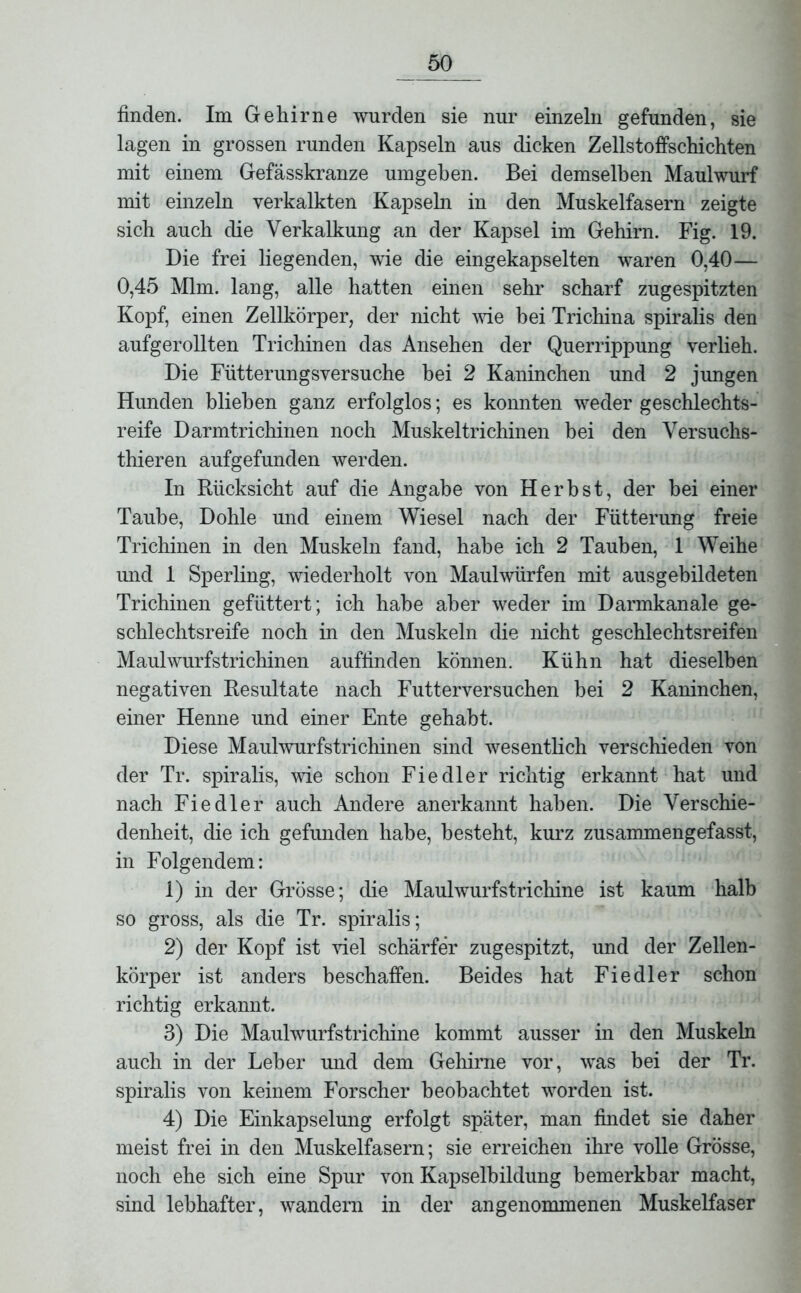 finden. Im Gehirne wurden sie nur einzeln gefunden, sie lagen in grossen runden Kapseln aus dicken Zellstoffschichten mit einem Gefässkranze umgeben. Bei demselben Maulwurf mit einzeln verkalkten Kapseln in den Muskelfasern zeigte sich auch die Verkalkung an der Kapsel im Gehirn. Fig. 19. Die frei liegenden, wie die eingekapselten waren 0,40— 0,45 Mim. lang, alle hatten einen sehr scharf zugespitzten Kopf, einen Zellkörper, der nicht wie bei Trichina spiralis den aufgerollten Trichinen das Ansehen der Querrippung verlieh. Die Fütterungsversuche hei 2 Kaninchen und 2 jungen Hunden blieben ganz erfolglos; es konnten weder geschlechts- reife Darmtrichinen noch Muskeltrichinen bei den Versuchs- thieren aufgefunden werden. In Rücksicht auf die Angabe von Herbst, der bei einer Taube, Dohle und einem Wiesel nach der Fütterung freie Trichinen in den Muskeln fand, habe ich 2 Tauben, 1 Weihe und 1 Sperling, wiederholt von Maulwürfen mit ausgebildeten Trichinen gefüttert; ich habe aber weder im Darmkanale ge- schlechtsreife noch in den Muskeln die nicht geschlechtsreifen Maulwurfstrichinen auffinden können. Kühn hat dieselben negativen Resultate nach Futterversuchen bei 2 Kaninchen, einer Henne und einer Ente gehabt. Diese Maulwurfstrichinen sind wesentlich verschieden von der Tr. spiralis, wie schon Fiedler richtig erkannt hat und nach Fiedler auch Andere anerkannt haben. Die Verschie- denheit, die ich gefunden habe, besteht, kurz zusammengefasst, in Folgendem: 1) in der Grösse; die Maulwurfstrichine ist kaum halb so gross, als die Tr. spiralis; 2) der Kopf ist viel schärfer zugespitzt, und der Zellen- körper ist anders beschaffen. Beides hat Fiedler schon richtig erkannt. 3) Die Maulwurfstrichine kommt ausser in den Muskeln auch in der Leber und dem Gehirne vor, was bei der Tr. spiralis von keinem Forscher beobachtet worden ist. 4) Die Einkapselung erfolgt später, man findet sie daher meist frei in den Muskelfasern; sie erreichen ihre volle Grösse, noch ehe sich eine Spur von Kapselhildung bemerkbar macht, sind lebhafter, wandern in der angenommenen Muskelfaser