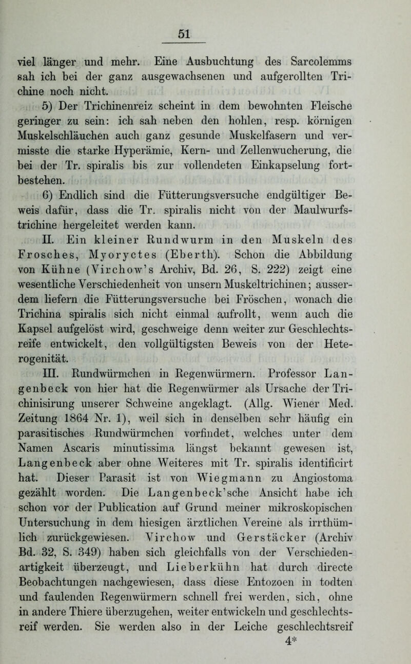 viel länger und mehr. Eine Ausbuchtung des Sarcolemms sah ich bei der ganz ausgewachsenen und aufgerollten Tri- chine noch nicht. 5) Der Trichinenreiz scheint in dem bewohnten Fleische geringer zu sein: ich sah neben den hohlen, resp. körnigen Muskelschläuchen auch ganz gesunde Muskelfasern und ver- misste die starke Hyperämie, Kern- und Zellenwucherung, die bei der Tr. spiralis bis zur vollendeten Einkapselung fort- bestehen. 6) Endlich sind die Fütterungsversuche endgültiger Be- weis dafür, dass die Tr. spiralis nicht von der Maulwurfs- trichine hergeleitet werden kann. II. Ein kleiner Rundwurm in den Muskeln des Frosches, Myoryctes (Eberth). Schon die Abbildung von Kühne (Yirchow’s Archiv, Bd. 26, S. 222) zeigt eine wesentliche Verschiedenheit von unsern Muskeltrichinen; ausser- dem liefern die Fütterungsversuche bei Fröschen, wonach die Trichina spiralis sich nicht einmal aufrollt, wenn auch die Kapsel aufgelöst wird, geschweige denn weiter zur Geschlechts- reife entwickelt, den vollgültigsten Beweis von der Hete- rogenität. HI. Rundwürmchen in Regenwürmern. Professor Lan- ge nbeck von hier hat die Regenwürmer als Ursache der Tri- chinisirung unserer Schweine angeklagt. (Allg. Wiener Med. Zeitung 1864 Nr. 1), weil sich in denselben sehr häufig ein parasitisches Rundwürmchen vorfindet, welches unter dem Namen Ascaris minutissima längst bekannt gewesen ist, Langenbeck aber ohne Weiteres mit Tr. spiralis identificirt hat. Dieser Parasit ist von Wieg mann zu Angiostoma gezählt worden. Die Langenbeck’sche Ansicht habe ich schon vor der Publication auf Grund meiner mikroskopischen Untersuchung in dem hiesigen ärztlichen Vereine als irrthüm- lich zurückgewiesen. Virchow und Gerstäcker (Archiv Bd. 32, S. 349) haben sich gleichfalls von der Verschieden- artigkeit überzeugt, und Li eh erkühn hat durch directe Beobachtungen nachgewiesen, dass diese Entozoen in todten und faulenden Regenwürmern schnell frei werden, sich, ohne in andere Thiere überzugehen, weiter entwickeln und geschlechts- reif werden. Sie werden also in der Leiche geschlechtsreif 4*