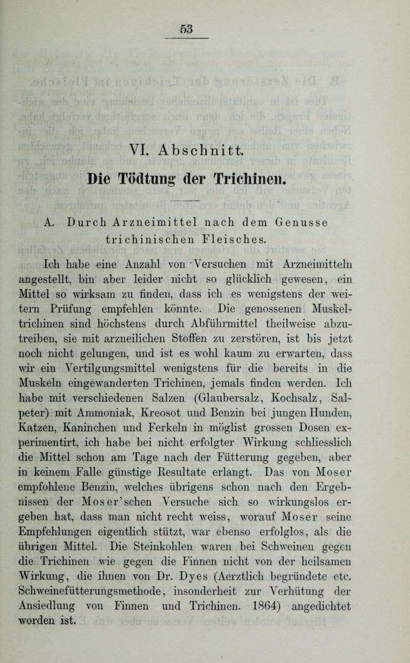 VI. Abschnitt. Die Tödtung der Trichinen. A. Durch Arzneimittel nach dem Genüsse trichinischen Fleisches. Ich habe eine Anzahl von Versuchen mit Arzneimitteln angestellt, bin aber leider nicht so glücklich gewesen, ein Mittel so wirksam zu finden, dass ich es wenigstens der wei- tern Prüfung empfehlen könnte. Die genossenen Muskel- trichinen sind höchstens durch Abführmittel theilweise abzu- treiben, sie mit arzneilichen Stoffen zu zerstören, ist bis jetzt noch nicht gelungen, und ist es wohl kaum zu erwarten, dass wir ein Vertilgungsmittel wenigstens für die bereits in die Muskeln eingewanderten Trichinen, jemals finden werden. Ich habe mit verschiedenen Salzen (Glaubersalz, Kochsalz, Sal- peter) mit Ammoniak, Kreosot und Benzin bei jungen Hunden, Katzen, Kaninchen und Ferkeln in möglist grossen Dosen ex- perimentirt, ich habe bei nicht erfolgter Wirkung schliesslich die Mittel schon am Tage nach der Fütterung gegeben, aber in keinem Falle günstige Resultate erlangt. Das von Moser empfohlene Benzin, welches übrigens schon nach den Ergeb- nissen der Mos er’sehen Versuche sich so wirkungslos er- geben hat, dass man nicht recht weiss, worauf Moser seine Empfehlungen eigentlich stützt, war ebenso erfolglos, als die übrigen Mittel. Die Steinkohlen waren bei Schweinen gegen die Trichinen wie gegen die Finnen nicht von der heilsamen Wirkung, die ihnen von Dr. Dy es (Aerztlich begründete etc. Schweinefütterungsmethode, insonderheit zur Verhütung der Ansiedlung von Finnen und Trichinen. 1864) angedichtet worden ist.