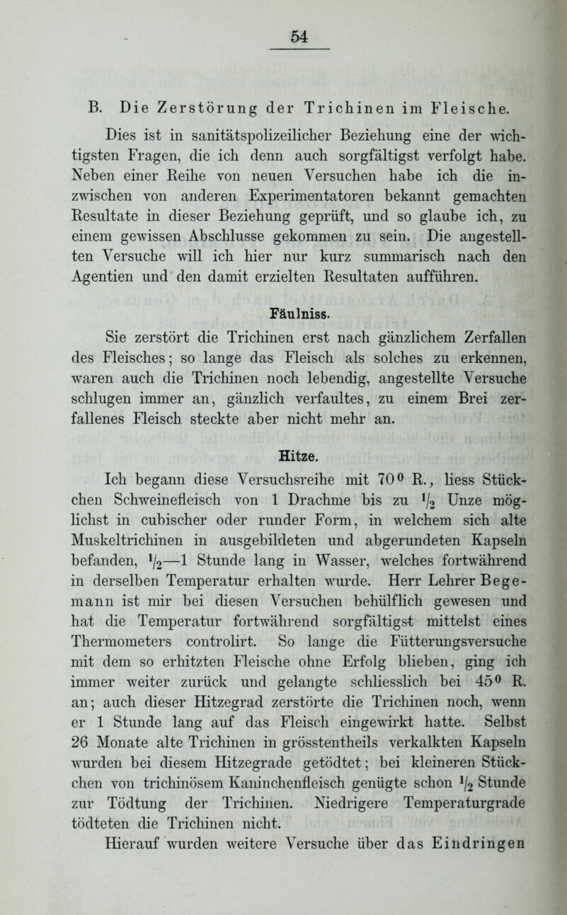 B. Die Zerstörung der Trichinen im Fleische. Dies ist in sanitätspolizeilicher Beziehung eine der wich- tigsten Fragen, die ich denn auch sorgfältigst verfolgt habe. Neben einer Reihe von neuen Versuchen habe ich die in- zwischen von anderen Experimentatoren bekannt gemachten Resultate in dieser Beziehung geprüft, und so glaube ich, zu einem gewissen Abschlüsse gekommen zu sein. Die angestell- ten Versuche will ich hier nur kurz summarisch nach den Agentien und den damit erzielten Resultaten aufführen. Fäulniss. Sie zerstört die Trichinen erst nach gänzlichem Zerfallen des Fleisches; so lange das Fleisch als solches zu erkennen, waren auch die Trichinen noch lebendig, angestellte Versuche schlugen immer an, gänzlich verfaultes, zu einem Brei zer- fallenes Fleisch steckte aber nicht mehr an. Hitze. Ich begann diese Versuchsreihe mit 70° R., liess Stück- chen Schweinefleisch von 1 Drachme bis zu !/2 Unze mög- lichst in cubischer oder runder Form, in welchem sich alte Muskeltrichinen in ausgebildeten und abgerundeten Kapseln befanden, lj2—1 Stunde lang in Wasser, welches fortwährend in derselben Temperatur erhalten wurde. Herr Lehrer Bege- mann ist mir bei diesen Versuchen behülflich gewesen und hat die Temperatur fortwährend sorgfältigst mittelst eines Thermometers controlirt. So lange die Fütterungsversuche mit dem so erhitzten Fleische ohne Erfolg blieben, ging ich immer weiter zurück und gelangte schliesslich bei 45° R. an; auch dieser Hitzegrad zerstörte die Trichinen noch, wenn er 1 Stunde lang auf das Fleisch eingewirkt hatte. Selbst 26 Monate alte Trichinen in grösstentheils verkalkten Kapseln wurden bei diesem Hitzegrade getödtet; bei kleineren Stück- chen von trichinösem Kaninchenfleisch genügte schon */2 Stunde zur Tödtung der Trichinen. Niedrigere Temperaturgrade tödteten die Trichinen nicht. Hierauf wurden weitere Versuche über das Eindringen