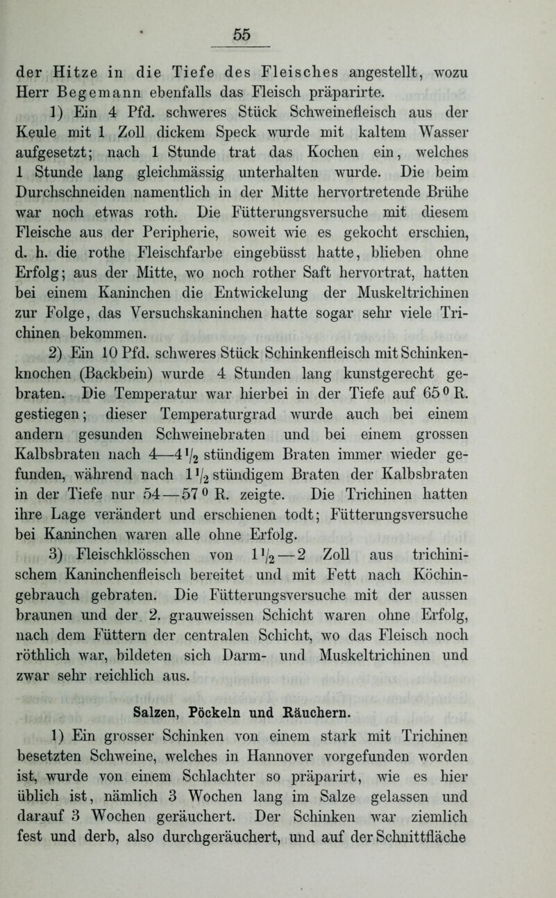 der Hitze in die Tiefe des Fleisches angestellt, wozu Herr Begemann ebenfalls das Fleisch präparirte. 1) Ein 4 Pfd. schweres Stück Schweinefleisch aus der Keule mit 1 Zoll dickem Speck wurde mit kaltem Wasser aufgesetzt; nach 1 Stunde trat das Kochen ein, welches 1 Stunde lang gleichmässig unterhalten wurde. Die heim Durchschneiden namentlich in der Mitte hervortretende Brühe war noch etwas roth. Die Fütterungsversuche mit diesem Fleische aus der Peripherie, soweit wie es gekocht erschien, d. h. die rothe Fleischfarbe eingebüsst hatte, blieben ohne Erfolg; aus der Mitte, wo noch rother Saft hervortrat, hatten bei einem Kaninchen die Entwickelung der Muskeltrichinen zur Folge, das Versuchskaninchen hatte sogar sehr viele Tri- chinen bekommen. 2) Ein 10 Pfd. schweres Stück Schinkenfleisch mit Schinken- knochen (Backbein) wurde 4 Stunden lang kunstgerecht ge- braten. Die Temperatur war hierbei in der Tiefe auf 65 °R. gestiegen; dieser Temperaturgrad wurde auch bei einem andern gesunden Schweinebraten und hei einem grossen Kalbsbraten nach 4—4 !/2 stündigem Braten immer wieder ge- funden, während nach 11/2 stündigem Braten der Kalbsbraten in der Tiefe nur 54 — 57 0 R. zeigte. Die Trichinen hatten ihre Lage verändert und erschienen todt; Fütterungsversuche bei Kaninchen waren alle ohne Erfolg. 3) Fleischklösschen von 1 ]/2— 2 Zoll aus trichini- schem Kaninchenfleisch bereitet und mit Fett nach Köchin- gebrauch gebraten. Die Fütterungsversuche mit der aussen braunen und der. 2. grauweissen Schicht waren ohne Erfolg, nach dem Füttern der centralen Schicht, wo das Fleisch noch röthlich war, bildeten sich Darm- und Muskeltrichinen und zwar sehr reichlich aus. Salzen, Pöckeln und Räuchern. 1) Ein grosser Schinken von einem stark mit Trichinen besetzten Schweine, welches in Hannover vorgefunden worden ist, wurde von einem Schlachter so präparirt, wie es hier üblich ist, nämlich 3 Wochen lang im Salze gelassen und darauf 3 Wochen geräuchert. Der Schinken war ziemlich fest und derb, also durchgeräuchert, und auf der Schnittfläche