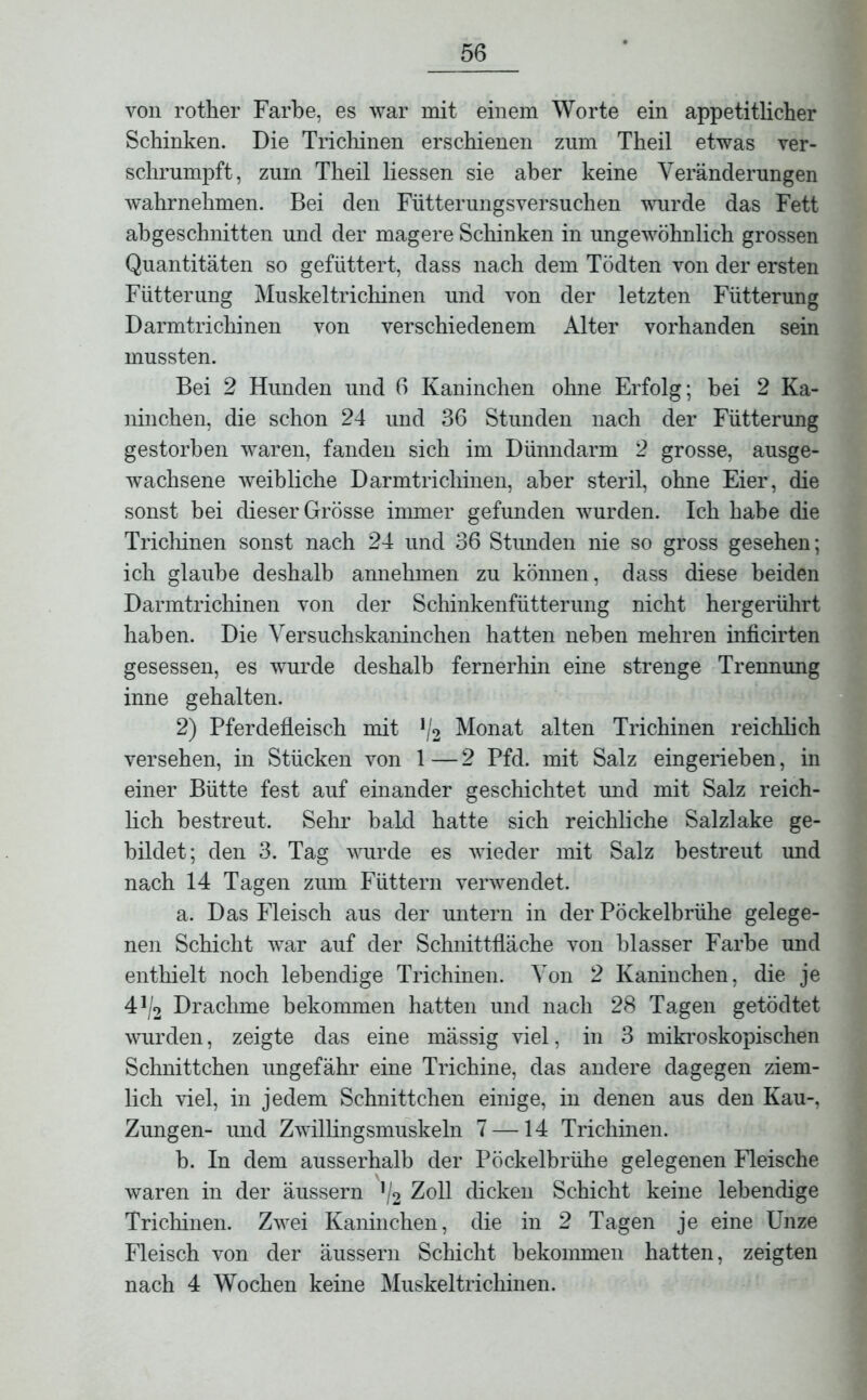 von rother Farbe, es war mit einem Worte ein appetitlicher Schinken. Die Trichinen erschienen zum Theil etwas ver- schrumpft, zum Theil Hessen sie aber keine Veränderungen wahrnehmen. Bei den Fütterungsversuchen wurde das Fett abgeschnitten und der magere Schinken in ungewöhnlich grossen Quantitäten so gefüttert, dass nach dem Tödten von der ersten Fütterung Muskeltrichinen und von der letzten Fütterung Darmtrichinen von verschiedenem Alter vorhanden sein mussten. Bei 2 Hunden und 6 Kaninchen ohne Erfolg; bei 2 Ka- ninchen, die schon 24 und 36 Stunden nach der Fütterung gestorben waren, fanden sich im Dünndarm 2 grosse, ausge- wachsene weibliche Darmtrichinen, aber steril, ohne Eier, die sonst bei dieser Grösse immer gefunden wurden. Ich habe die Trichinen sonst nach 24 und 36 Stunden nie so gross gesehen; ich glaube deshalb annehmen zu können, dass diese beiden Darmtrichinen von der Schinkenfütterung nicht hergerührt haben. Die Versuchskaninchen hatten neben mehren inficirten gesessen, es wurde deshalb fernerhin eine strenge Trennung inne gehalten. 2) Pferdefleisch mit */2 Monat alten Trichinen reichlich versehen, in Stücken von 1 — 2 Pfd. mit Salz eingerieben, in einer Bütte fest auf einander geschichtet und mit Salz reich- Hch bestreut. Sehr bald hatte sich reichliche Salzlake ge- bildet; den 3. Tag wurde es wieder mit Salz bestreut und nach 14 Tagen zum Füttern verwendet. a. Das Fleisch aus der untern in der Pöckelbrühe gelege- nen Schicht war auf der Schnittfläche von blasser Farbe und enthielt noch lebendige Trichinen. Von 2 Kaninchen, die je 4J/2 Drachme bekommen hatten und nach 28 Tagen getödtet wurden, zeigte das eine mässig viel, in 3 mikroskopischen Schnittchen ungefähr eine Trichine, das andere dagegen ziem- lich viel, in jedem Schnittchen einige, in denen aus den Kau-, Zungen- und ZwilKngsmuskeln 7 —14 Trichinen. b. In dem ausserhalb der Pöckelbrühe gelegenen Fleische waren in der äussern ]/2 Zoll dicken Schicht keine lebendige Trichinen. Zwei Kaninchen, die in 2 Tagen je eine Unze Fleisch von der äussern Schicht bekommen hatten, zeigten nach 4 Wochen keine Muskeltrichinen.