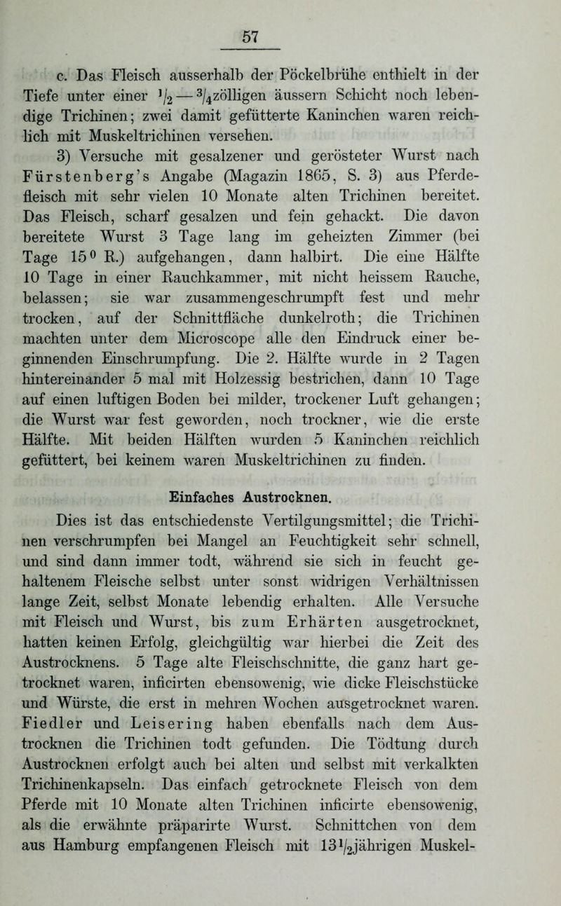 c. Das Fleisch ausserhalb der Pöckelbrühe enthielt in der Tiefe unter einer J/2 — 3/4zölligen äussern Schicht noch leben- dige Trichinen; zwei damit gefütterte Kaninchen waren reich- lich mit Muskeltrichinen versehen. 3) Versuche mit gesalzener und gerösteter Wurst nach Fürstenberg’s Angabe (Magazin 1865, S. 3) aus Pferde- fleisch mit sehr vielen 10 Monate alten Trichinen bereitet. Das Fleisch, scharf gesalzen und fein gehackt. Die davon bereitete Wurst 3 Tage lang im geheizten Zimmer (bei Tage 15° R.) aufgehangen, dann halbirt. Die eine Hälfte 10 Tage in einer Rauchkammer, mit nicht heissem Rauche, belassen; sie war zusammengeschrumpft fest und mehr trocken, auf der Schnittfläche dunkelroth; die Trichinen machten unter dem Microscope alle den Eindruck einer be- ginnenden Einschrumpfung. Die 2. Hälfte wurde in 2 Tagen hintereinander 5 mal mit Holzessig bestrichen, dann 10 Tage auf einen luftigen Boden bei milder, trockener Luft gehangen; die Wurst war fest geworden, noch trockner, wie die erste Hälfte. Mit beiden Hälften wurden 5 Kaninchen reichlich gefüttert, bei keinem waren Muskeltrichinen zu finden. Einfaches Austrocknen. Dies ist das entschiedenste Vertilgungsmittel; die Trichi- nen verschrumpfen bei Mangel an Feuchtigkeit sehr schnell, und sind dann immer todt, während sie sich in feucht ge- haltenem Fleische selbst unter sonst widrigen Verhältnissen lange Zeit, selbst Monate lebendig erhalten. Alle Versuche mit Fleisch und Wurst, bis zum Erhärten ausgetrocknet, hatten keinen Erfolg, gleichgültig war hierbei die Zeit des Austrocknens. 5 Tage alte Fleischschnitte, die ganz hart ge- trocknet waren, inficirten ebensowenig, wie dicke Fleischstücke und Würste, die erst in mehren Wochen ausgetrocknet waren. Fiedler und Leisering haben ebenfalls nach dem Aus- trocknen die Trichinen todt gefunden. Die Tödtung durch Austrocknen erfolgt auch bei alten und selbst mit verkalkten Trichinenkapseln. Das einfach getrocknete Fleisch von dem Pferde mit 10 Monate alten Trichinen inficirte ebensowenig, als die erwähnte präparirte Wurst. Schnittchen von dem aus Hamburg empfangenen Fleisch mit 13 ^jährigen Muskel-