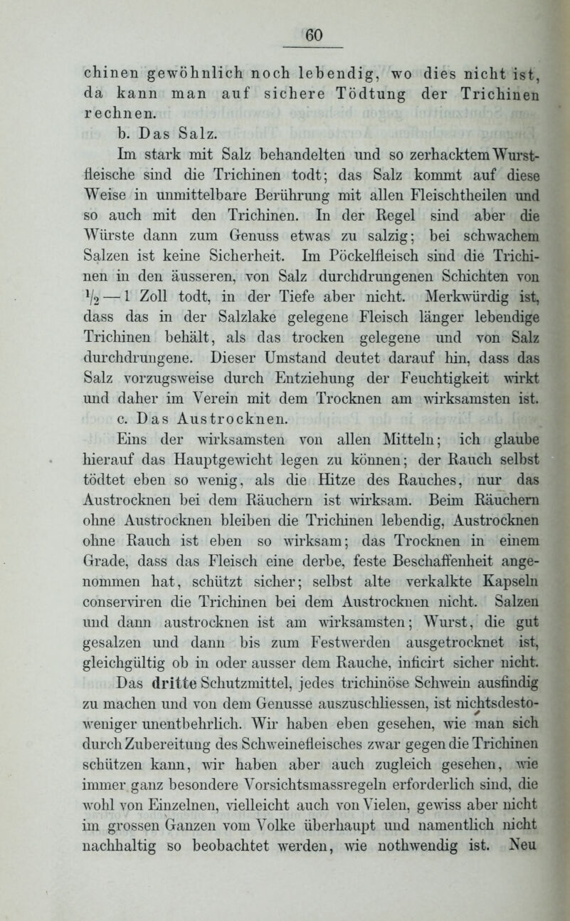 chinen gewöhnlich noch lebendig, wo dies nicht ist, da kann man auf sichere Tödtung der Trichinen rechnen. b. Das Salz. Im stark mit Salz behandelten und so zerhacktem Wurst- fleische sind die Trichinen todt; das Salz kommt auf diese Weise in unmittelbare Berührung mit allen Fleisch theilen und so auch mit den Trichinen. In der Regel sind aber die Würste dann zum Genuss etwas zu salzig; bei schwachem Salzen ist keine Sicherheit. Im Pöckelfleisch sind die Trichi- nen in den äusseren, von Salz durchdrungenen Schichten von ll2 — 1 Zoll todt, in der Tiefe aber nicht. Merkwürdig ist, dass das in der Salzlake gelegene Fleisch länger lebendige Trichinen behält, als das trocken gelegene und von Salz durchdrungene. Dieser Umstand deutet darauf hin, dass das Salz vorzugsweise durch Entziehung der Feuchtigkeit wirkt und daher im Verein mit dem Trocknen am wirksamsten ist. c. Das Austrocknen. Eins der wirksamsten von allen Mitteln; ich glaube hierauf das Hauptgewicht legen zu können; der Rauch selbst tödtet eben so wenig, als die Hitze des Rauches, nur das Austrocknen bei dem Räuchern ist wirksam. Beim Räuchern ohne Austrocknen bleiben die Trichinen lebendig, Austrocknen ohne Rauch ist eben so wirksam; das Trocknen in einem Grade, dass das Fleisch eine derbe, feste Beschaffenheit ange- nommen hat, schützt sicher; selbst alte verkalkte Kapseln conserviren die Trichinen bei dem Austrocknen nicht. Salzen und dann austrocknen ist am wirksamsten; Wurst, die gut gesalzen und dann bis zum Festwerden ausgetrocknet ist, gleichgültig ob in oder ausser dem Rauche, inficirt sicher nicht. Das dritte Schutzmittel, jedes trichinöse Schwein ausfindig zu machen und von dem Genüsse auszuschliessen, ist nichtsdesto- weniger unentbehrlich. Wir haben eben gesehen, wie man sich durch Zubereitung des Schweinefleisches zwar gegen die Trichinen schützen kann, wir haben aber auch zugleich gesehen, wie immer ganz besondere Vorsichtsmassregeln erforderlich sind, die wohl von Einzelnen, vielleicht auch von Vielen, gewiss aber nicht im grossen Ganzen vom Volke überhaupt und namentlich nicht nachhaltig so beobachtet werden, wie nothwendig ist. Neu