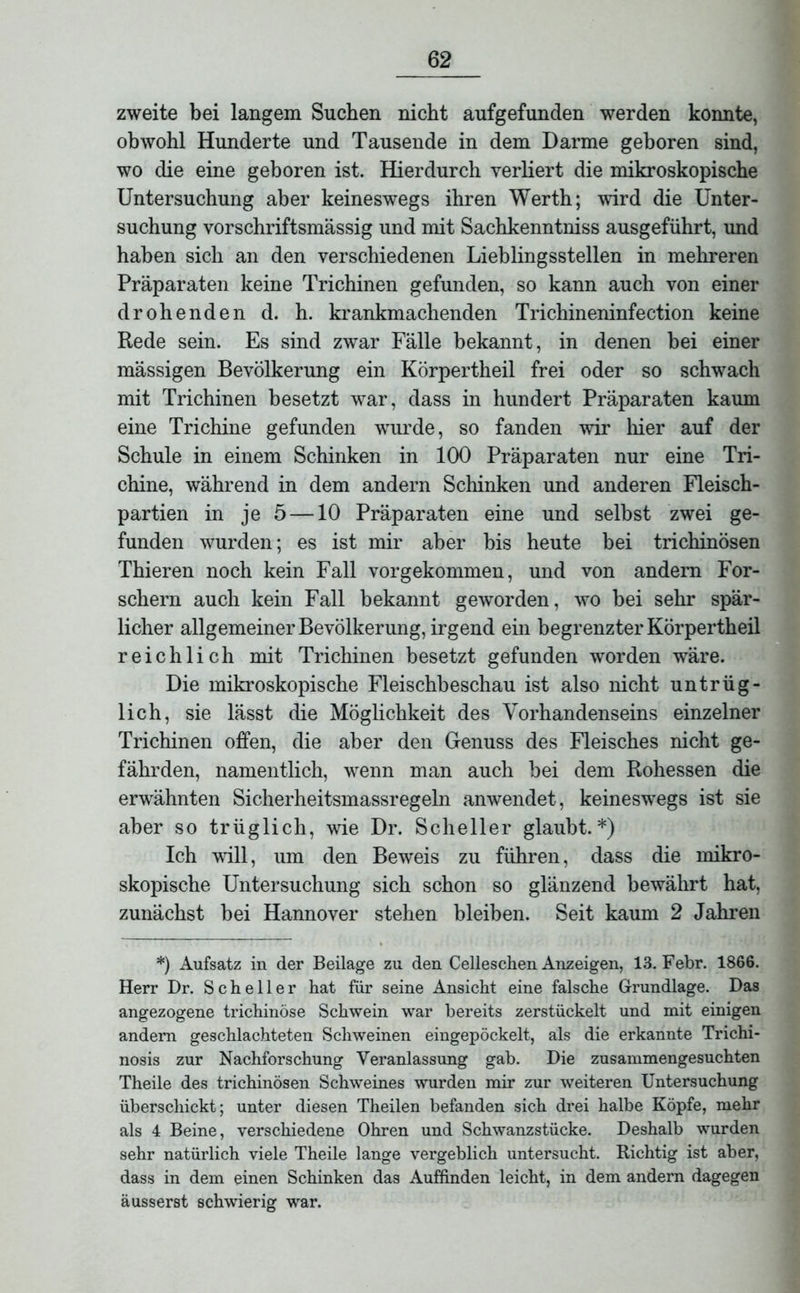 zweite bei langem Suchen nicht aufgefunden werden konnte, obwohl Hunderte und Tausende in dem Darme geboren sind, wo die eine geboren ist. Hierdurch verliert die mikroskopische Untersuchung aber keineswegs ihren Werth; wird die Unter- suchung vorschriftsmässig und mit Sachkenntnis ausgeführt, und haben sich an den verschiedenen Lieblingsstellen in mehreren Präparaten keine Trichinen gefunden, so kann auch von einer drohenden d. h. krankmachenden Trichineninfection keine Rede sein. Es sind zwar Fälle bekannt, in denen bei einer mässigen Bevölkerung ein Körpertheil frei oder so schwach mit Trichinen besetzt war, dass in hundert Präparaten kaum eine Trichine gefunden wurde, so fanden wir hier auf der Schule in einem Schinken in 100 Präparaten nur eine Tri- chine, während in dem andern Schinken und anderen Fleisch- partien in je 5 —10 Präparaten eine und selbst zwei ge- funden wurden; es ist mir aber bis heute bei trichinösen Thieren noch kein Fall vor gekommen, und von andern For- schern auch kein Fall bekannt geworden, wo bei sehr spär- licher allgemeiner Bevölkerung, irgend ein begrenzter Körpertheil reichlich mit Trichinen besetzt gefunden worden wäre. Die mikroskopische Fleischbeschau ist also nicht untrüg- lich, sie lässt die Möglichkeit des Vorhandenseins einzelner Trichinen offen, die aber den Genuss des Fleisches nicht ge- fährden, namentlich, wenn man auch bei dem Rohessen die erwähnten Sicherheitsmassregeln anwendet, keineswegs ist sie aber so trüglich, wie Dr. Scheller glaubt.*) Ich will, um den Beweis zu führen, dass die mikro- skopische Untersuchung sich schon so glänzend bewährt hat, zunächst bei Hannover stehen bleiben. Seit kaum 2 Jahren *) Aufsatz in der Beilage zu den Celleschen Anzeigen, 13. Febr. 1866. Herr Dr. Scheller hat für seine Ansicht eine falsche Grundlage. Das angezogene trichinöse Schwein war bereits zerstückelt und mit einigen andern geschlachteten Schweinen eingepöckelt, als die erkannte Trichi- nosis zur Nachforschung Veranlassung gab. Die zusammengesuchten Theile des trichinösen Schweines wurden mir zur weiteren Untersuchung überschickt; unter diesen Theilen befanden sich drei halbe Köpfe, mehr als 4 Beine, verschiedene Ohren und Schwanzstücke. Deshalb wurden sehr natürlich viele Theile lange vergeblich untersucht. Richtig ist aber, dass in dem einen Schinken das Auffinden leicht, in dem andern dagegen äusserst schwierig war.