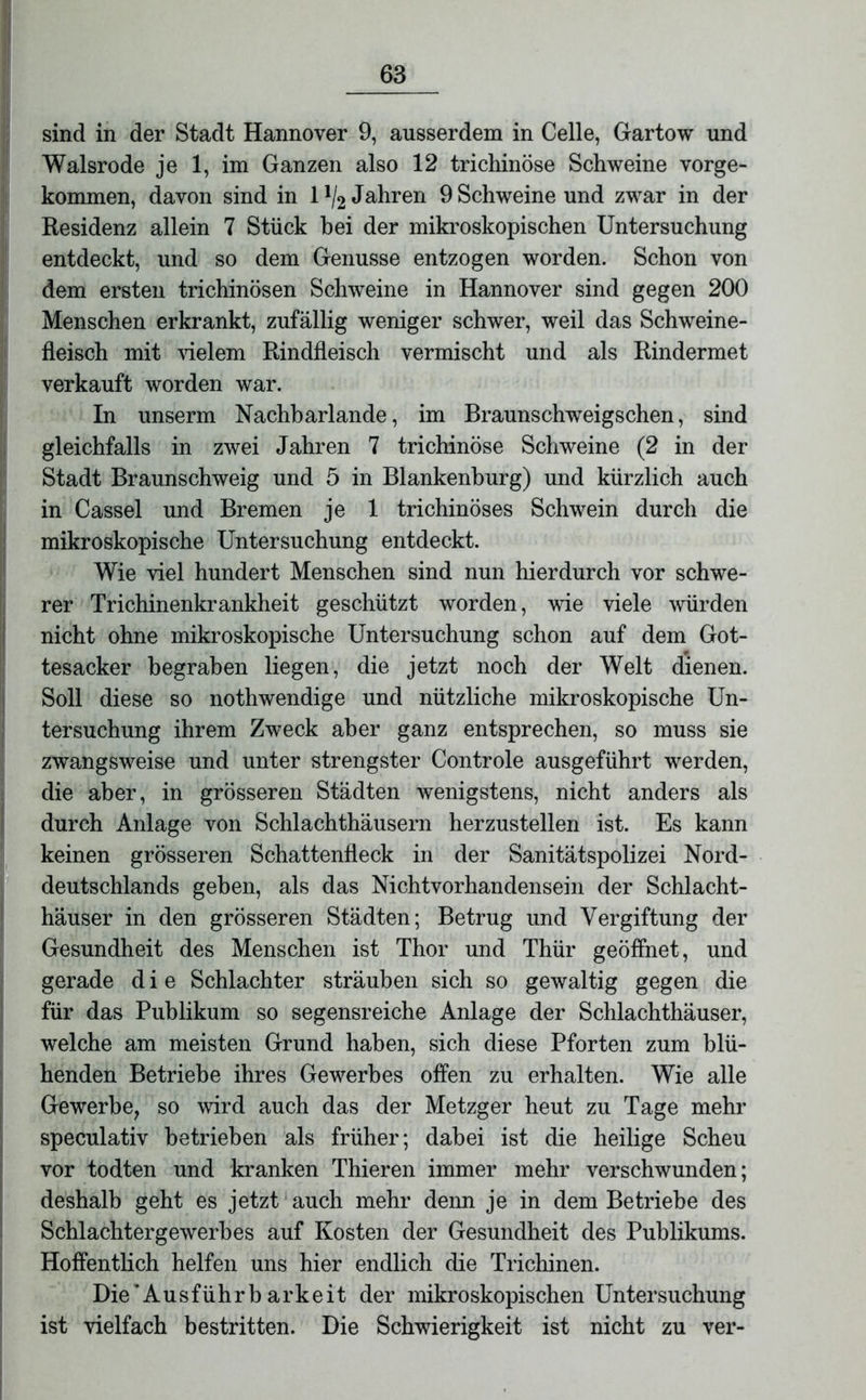 sind in der Stadt Hannover 9, ausserdem in Celle, Gartow und Walsrode je 1, im Ganzen also 12 trichinöse Schweine vorge- kommen, davon sind in lll2 Jahren 9 Schweine und zwar in der Residenz allein 7 Stück bei der mikroskopischen Untersuchung entdeckt, und so dem Genüsse entzogen worden. Schon von dem ersten trichinösen Schweine in Hannover sind gegen 200 Menschen erkrankt, zufällig weniger schwer, weil das Schweine- fleisch mit vielem Rindfleisch vermischt und als Rindermet verkauft worden war. In unserm Nachbarlande, im Braunschweigschen, sind gleichfalls in zwei Jahren 7 trichinöse Schweine (2 in der Stadt Braunschweig und 5 in Blankenburg) und kürzlich auch in Cassel und Bremen je 1 trichinöses Schwein durch die mikroskopische Untersuchung entdeckt. Wie viel hundert Menschen sind nun hierdurch vor schwe- rer Trichinenkrankheit geschützt worden, wie viele würden nicht ohne mikroskopische Untersuchung schon auf dem Got- tesacker begraben liegen, die jetzt noch der Welt dienen. Soll diese so nothwendige und nützliche mikroskopische Un- tersuchung ihrem Zweck aber ganz entsprechen, so muss sie zwangsweise und unter strengster Controle ausgeführt werden, die aber, in grösseren Städten wenigstens, nicht anders als durch Anlage von Schlachthäusern herzustellen ist. Es kann keinen grösseren Schattenfleck in der Sanitätspolizei Nord- deutschlands geben, als das Nichtvorhandensein der Schlacht- häuser in den grösseren Städten; Betrug und Vergiftung der Gesundheit des Menschen ist Thor und Thür geöffnet, und gerade die Schlachter sträuben sich so gewaltig gegen die für das Publikum so segensreiche Anlage der Schlachthäuser, welche am meisten Grund haben, sich diese Pforten zum blü- henden Betriebe ihres Gewerbes offen zu erhalten. Wie alle Gewerbe, so wird auch das der Metzger heut zu Tage mehr speculativ betrieben als früher; dabei ist die heilige Scheu vor todten und kranken Thieren immer mehr verschwunden; deshalb geht es jetzt auch mehr denn je in dem Betriebe des Schlachtergewerbes auf Kosten der Gesundheit des Publikums. Hoffentlich helfen uns hier endlich die Trichinen. Die‘Ausführb arkeit der mikroskopischen Untersuchung ist vielfach bestritten. Die Schwierigkeit ist nicht zu ver-