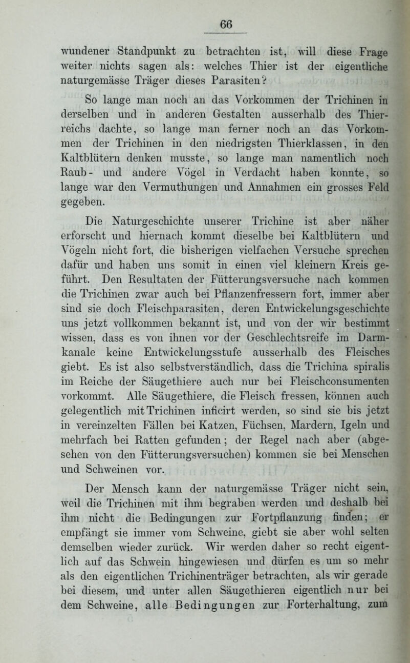 wundener Standpunkt zu betrachten ist, will diese Frage weiter nichts sagen als: welches Thier ist der eigentliche naturgemässe Träger dieses Parasiten? So lange man noch an das Vorkommen der Trichinen in derselben und in anderen Gestalten ausserhalb des Thier- reichs dachte, so lange man ferner noch an das Vorkom- men der Trichinen in den niedrigsten Thierklassen, in den Kaltblütern denken musste, so lange man namentlich noch Raub- und andere Vögel in Verdacht haben konnte, so lange war den Vermuthungen und Annahmen ein grosses Feld gegeben. Die Naturgeschichte unserer Trichine ist aber näher erforscht und hiernach kommt dieselbe bei Kaltblütern und Vögeln nicht fort, die bisherigen vielfachen Versuche sprechen dafür und haben uns somit in einen viel kleinern Kreis ge- führt. Den Resultaten der Fütterungsversuche nach kommen die Trichinen zwar auch bei Pflanzenfressern fort, immer aber sind sie doch Fleischparasiten, deren Entwickelungsgeschichte uns jetzt vollkommen bekannt ist, und von der wir bestimmt wissen, dass es von ihnen vor der Geschlechtsreife im Darm- kanale keine Entwickelungsstufe ausserhalb des Fleisches giebt. Es ist also selbstverständlich, dass die Trichina spiralis im Reiche der Säugethiere auch nur bei Fleischconsumenten vorkommt. Alle Säugethiere, die Fleisch fressen, können auch gelegentlich mit Trichinen inficirt werden, so sind sie bis jetzt in vereinzelten Fällen bei Katzen, Füchsen, Mardern, Igeln und mehrfach bei Ratten gefunden; der Regel nach aber (abge- sehen von den Fütterungsversuchen) kommen sie bei Menschen und Schweinen vor. Der Mensch kann der naturgemässe Träger nicht sein, weil die Trichinen mit ihm begraben werden und deshalb bei ihm nicht die Bedingungen zur Fortpflanzung finden; er empfängt sie immer vom Schweine, giebt sie aber wohl selten demselben wieder zurück. Wir werden daher so recht eigent- lich auf das Schwein hingewiesen und dürfen es um so mehr als den eigentlichen Trichinenträger betrachten, als wir gerade bei diesem, und unter allen Säugethieren eigentlich nur bei dem Schweine, alle Bedingungen zur Forterhaltung, zum