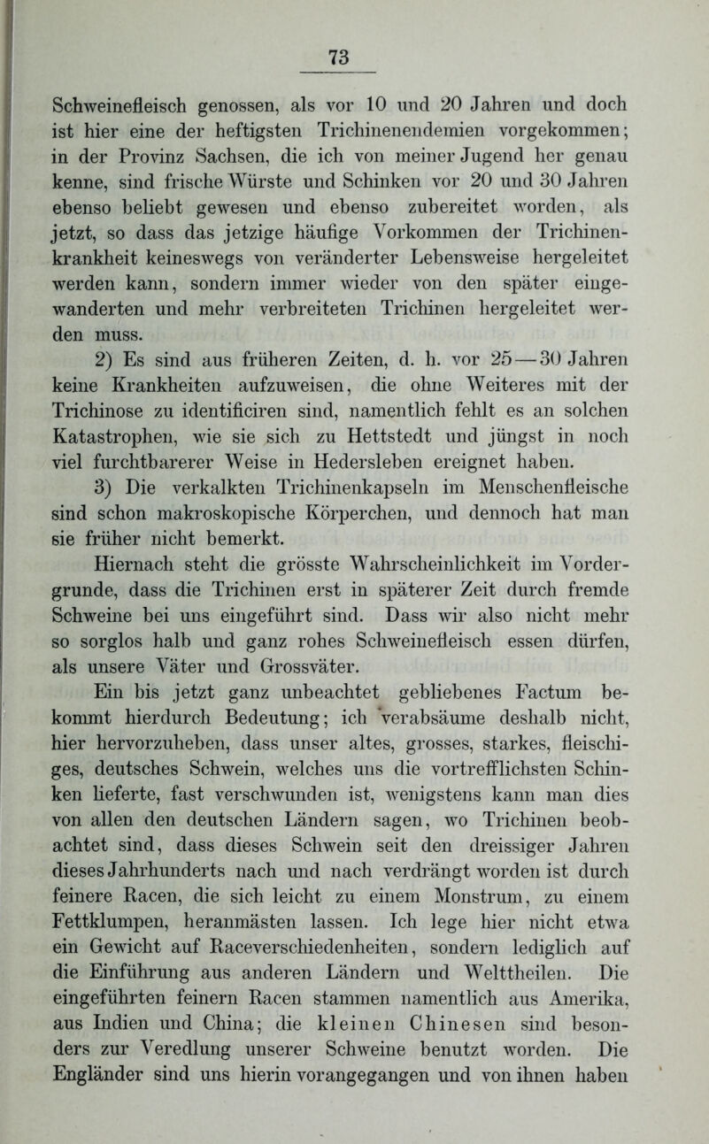 Schweinefleisch genossen, als vor 10 und 20 Jahren und doch ist hier eine der heftigsten Trichinenendemien vorgekommen; in der Provinz Sachsen, die ich von meiner Jugend her genau kenne, sind frische Würste und Schinken vor 20 und 30 Jahren ebenso beliebt gewesen und ebenso zubereitet worden, als jetzt, so dass das jetzige häufige Vorkommen der Trichinen- krankheit keineswegs von veränderter Lebensweise hergeleitet werden kann, sondern immer wieder von den später einge- wanderten und mehr verbreiteten Trichinen hergeleitet wer- den muss. 2) Es sind aus früheren Zeiten, d. h. vor 25 — 30 Jahren keine Krankheiten aufzuweisen, die ohne Weiteres mit der Trichinose zu identificiren sind, namentlich fehlt es an solchen Katastrophen, wie sie sich zu Hettstedt und jüngst in noch viel furchtbarerer Weise in Hedersleben ereignet haben. 3) Die verkalkten Trichinenkapseln im Menschenfleische sind schon makroskopische Körperchen, und dennoch hat man sie früher nicht bemerkt. Hiernach steht die grösste Wahrscheinlichkeit im Vorder- gründe, dass die Trichinen erst in späterer Zeit durch fremde Schweine bei uns eingeführt sind. Dass wir also nicht mehr so sorglos halb und ganz rohes Schweinefleisch essen dürfen, als unsere Väter und Grossväter. Ein bis jetzt ganz unbeachtet gebliebenes Factum be- kommt hierdurch Bedeutung; ich Verabsäume deshalb nicht, hier hervorzuheben, dass unser altes, grosses, starkes, fleischi- ges, deutsches Schwein, welches uns die vortrefflichsten Schin- ken lieferte, fast verschwunden ist, wenigstens kann man dies von allen den deutschen Ländern sagen, wo Trichinen beob- achtet sind, dass dieses Schwein seit den dreissiger Jahren dieses Jahrhunderts nach und nach verdrängt worden ist durch feinere Racen, die sich leicht zu einem Monstrum, zu einem Fettklumpen, heranmästen lassen. Ich lege hier nicht etwa ein Gewicht auf Raceverschiedenheiten, sondern lediglich auf die Einführung aus anderen Ländern und Welttheilen. Die eingeführten feinem Racen stammen namentlich aus Amerika, aus Indien und China; die kleinen Chinesen sind beson- ders zur Veredlung unserer Schweine benutzt worden. Die Engländer sind uns hierin vorangegangen und von ihnen haben