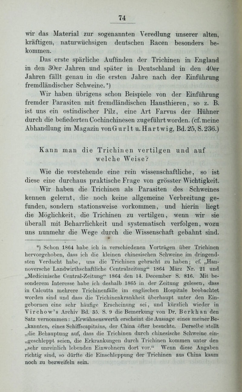 wir das Material zur sogenannten Veredlung unserer alten, kräftigen, naturwüchsigen deutschen Racen besonders be- kommen. Das erste spärliche Auffinden der Trichinen in England in den 30er Jahren und später in Deutschland in den 40er Jahren fällt genau in die ersten Jahre nach der Einführung fremdländischer Schweine. *) Wir haben übrigens schon Beispiele von der Einführung fremder Parasiten mit fremdländischen Hausthieren, so z. B. ist uns ein ostindischer Pilz, eine Art Farvus der Hühner durch die befiederten Cochinchinesen zugeführt worden, (cf. meine Abhandlung im Magazin von G u r 11 u. H a r t w i g, Bd. 25, S. 236.) Kann man die Trichinen vertilgen und auf welche Weise? Wie die vorstehende eine rein wissenschaftliche, so ist diese eine durchaus praktische Frage von grösster Wichtigkeit. Wir haben die Trichinen als Parasiten des Schweines kennen gelernt, die noch keine allgemeine Verbreitung ge- funden, sondern stationsweise Vorkommen, und hierin liegt die Möglichkeit, die Trichinen zu vertilgen, wenn wir sie überall mit Beharrlichkeit und systematisch verfolgen, wozu uns nunmehr die Wege durch die Wissenschaft gebahnt sind. *) Schon 1864 habe ich in verschiedenen Vorträgen über Trichinen hervorgehoben, dass ich die kleinen chinesischen Schweine im dringend- sten Verdacht habe, uns die Trichinen gebracht zu haben; cf. „Han- noversche Landwirthschaftliche Centralzeitung“ 1864 März Isr. 21 und „Medicinische Central-Zeitung“ 1864 den 14. December S. 816. Mit be- sonderem Interesse habe ich deshalb 1865 in der Zeitung gelesen, dass in Calcutta mehrere Trichinenfälle im englischen Hospitale beobachtet worden sind und dass die Trichinenkrankheit überhaupt unter den Ein- gebornen eine sehr häufige Erscheinung sei, und kürzlich wieder in Virchow’s Archiv Bd. 35. S. 9 die Bemerkung von Dr. Berkhan den Satz vernommen: „Erwähnenswerth erscheint die Aussage eines meiner Be- kannten, eines Schiffscapitains, der China öfter besuchte. Derselbe stellt „die Behauptung auf, dass die Trichinen durch chinesische Schweine ein- „geschleppt seien, die Erkrankungen durch Trichinen kommen unter den „sehr unreinlich lebenden Einwohnern dort vor.“ Wenn diese Angaben richtig sind, so dürfte die Einschleppung der Trichinen aus China kaum noch zu bezweifeln sein.