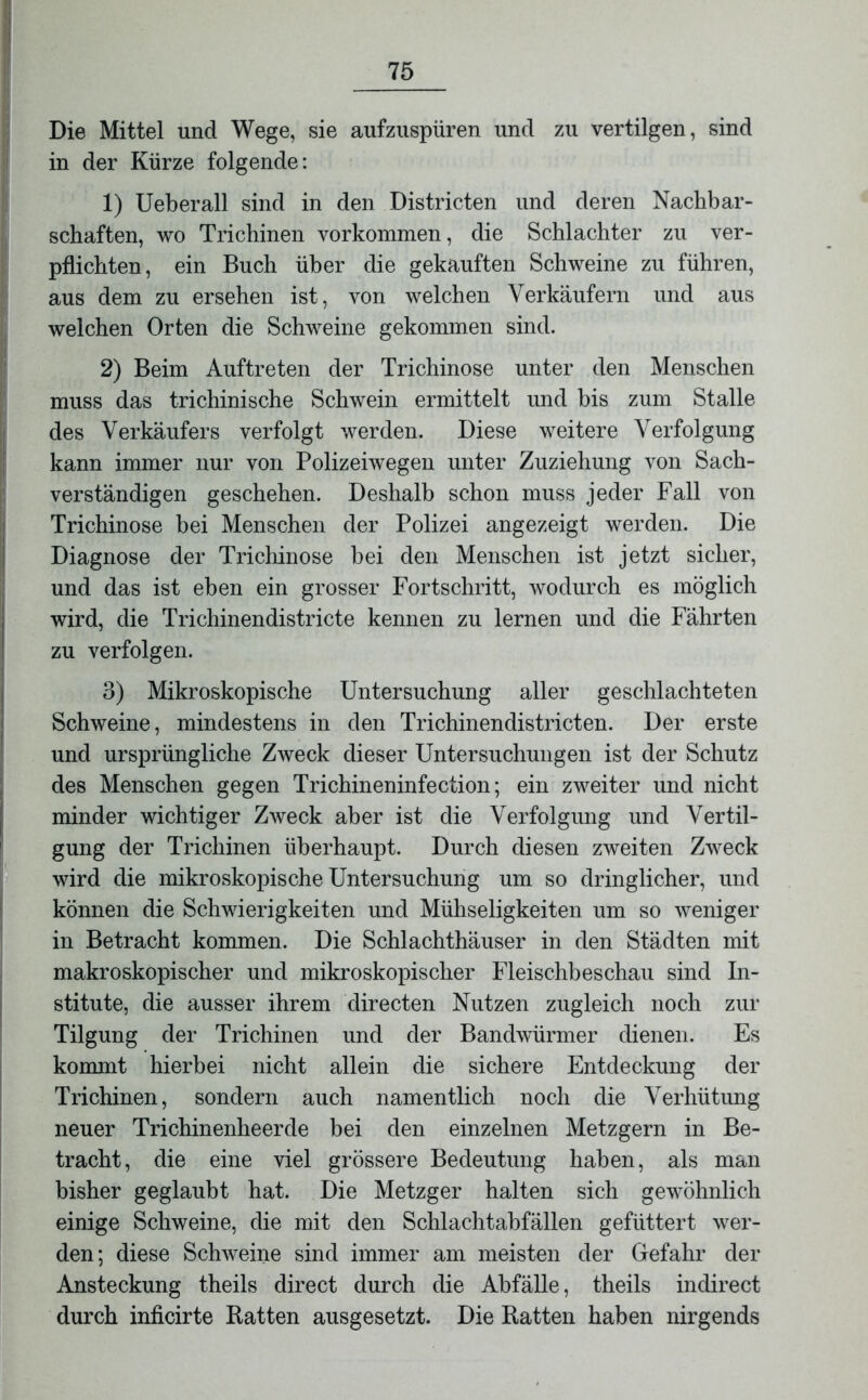 Die Mittel und Wege, sie aufzuspüren und zu vertilgen, sind in der Kürze folgende: 1) Ueberall sind in den Districten und deren Nachbar- schaften, wo Trichinen Vorkommen, die Schlachter zu ver- pflichten, ein Buch über die gekauften Schweine zu führen, aus dem zu ersehen ist, von welchen Verkäufern und aus welchen Orten die Schweine gekommen sind. 2) Beim Auftreten der Trichinose unter den Menschen muss das trichinische Schwein ermittelt und bis zum Stalle des Verkäufers verfolgt werden. Diese weitere Verfolgung kann immer nur von Polizeiwegen unter Zuziehung von Sach- verständigen geschehen. Deshalb schon muss jeder Fall von Trichinose bei Menschen der Polizei angezeigt werden. Die Diagnose der Trichinose bei den Menschen ist jetzt sicher, und das ist eben ein grosser Fortschritt, wodurch es möglich wird, die Trichinendistricte kennen zu lernen und die Fährten zu verfolgen. 3) Mikroskopische Untersuchung aller geschlachteten Schweine, mindestens in den Trichinendistricten. Der erste und ursprüngliche Zweck dieser Untersuchungen ist der Schutz des Menschen gegen Trichineninfection; ein zweiter und nicht minder wichtiger Zweck aber ist die Verfolgung und Vertil- gung der Trichinen überhaupt. Durch diesen zweiten Zweck wird die mikroskopische Untersuchung um so dringlicher, und können die Schwierigkeiten und Mühseligkeiten um so weniger in Betracht kommen. Die Schlachthäuser in den Städten mit makroskopischer und mikroskopischer Fleischbeschau sind In- stitute, die ausser ihrem directen Nutzen zugleich noch zur Tilgung der Trichinen und der Bandwürmer dienen. Es kommt hierbei nicht allein die sichere Entdeckung der Trichinen, sondern auch namentlich noch die Verhütung neuer Trichinenheerde bei den einzelnen Metzgern in Be- tracht, die eine viel grössere Bedeutung haben, als man bisher geglaubt hat. Die Metzger halten sich gewöhnlich einige Schweine, die mit den Schlachtabfällen gefüttert wer- den; diese Schweine sind immer am meisten der Gefahr der Ansteckung theils direct durch die Abfälle, theils indirect durch inficirte Ratten ausgesetzt. Die Ratten haben nirgends
