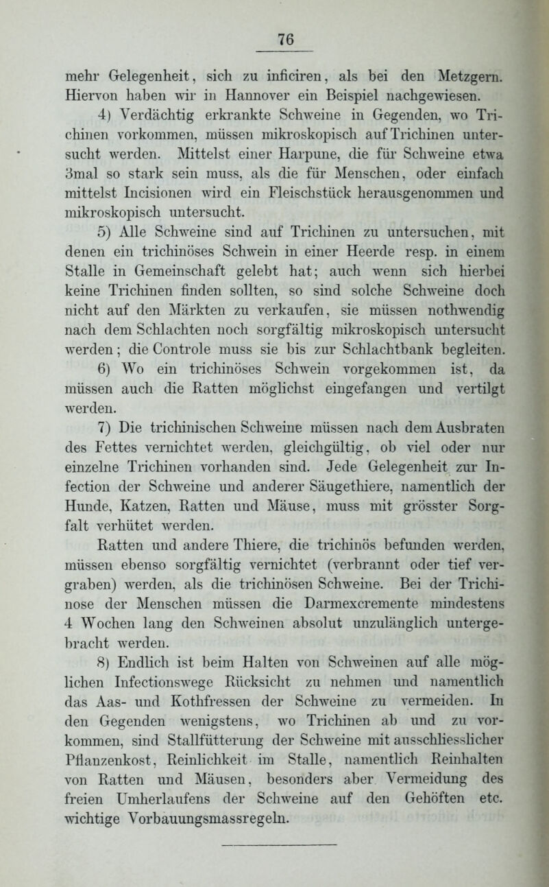 mehr Gelegenheit, sich zu inficiren, als bei den Metzgern. Hiervon haben wir in Hannover ein Beispiel nachgewiesen. 4) Verdächtig erkrankte Schweine in Gegenden, wto Tri- chinen Vorkommen, müssen mikroskopisch auf Trichinen unter- sucht werden. Mittelst einer Harpune, die für Schweine etwa 3mal so stark sein muss, als die für Menschen, oder einfach mittelst Incisionen wird ein Fleischstück herausgenommen und mikroskopisch untersucht. 5) Alle Sclrweine sind auf Trichinen zu untersuchen, mit denen ein trichinöses Schwein in einer Heerde resp. in einem Stalle in Gemeinschaft gelebt hat; auch -wenn sich hierbei keine Trichinen finden sollten, so sind solche Schweine doch nicht auf den Märkten zu verkaufen, sie müssen nothwendig nach dem Schlachten noch sorgfältig mikroskopisch untersucht •werden; die Controle muss sie bis zur Schlachtbank begleiten. 6) Wo ein trichinöses Schwein vor gekommen ist, da müssen auch die Ratten möglichst eingefangen und vertilgt werden. 7) Die trichinischen Schweine müssen nach dem Ausbraten des Fettes vernichtet werden, gleichgültig, ob viel oder nur einzelne Trichinen vorhanden sind. Jede Gelegenheit zur In- fection der Schweine und anderer Säugethiere, namentlich der Himde, Katzen, Ratten und Mäuse, muss mit grösster Sorg- falt verhütet werden. Ratten und andere Thiere, die trichinös befmiden werden, müssen ebenso sorgfältig vernichtet (verbrannt oder tief ver- graben) werden, als die trichinösen Schweine. Bei der Trichi- nose der Menschen müssen die Darmexcremente mindestens 4 Wochen lang den Schweinen absolut unzulänglich unterge- bracht werden. 8) Endlich ist beim Halten von Sclrweinen auf alle mög- lichen Infectionswege Rücksicht zu nehmen imd namentlich das Aas- und Kothfressen der Schweine zu vermeiden. In den Gegenden wenigstens, wo Trichinen ab und zu Vor- kommen, sind Stallfütterung der Schweine mit ausschliesslicher Pflanzenkost, Reinlichkeit im Stalle, namentlich Reinhalten von Ratten und Mäusen, besonders aber Vermeidung des freien Umherlaufens der Schweine auf den Gehöften etc. wichtige Vorbauungsmassregeln.