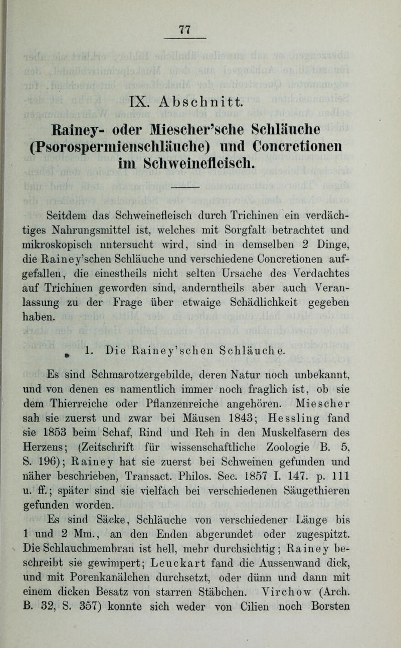 Rainey- oder Miesclier’sche Schläuche (Psorospermienschläuche) und Concretionen im Schweinefleisch. Seitdem das Schweinefleisch durch Trichinen ein verdäch- tiges Nahrungsmittel ist, welches mit Sorgfalt betrachtet und mikroskopisch nntersucht wird, sind in demselben 2 Dinge, die Rainey’schen Schläuche und verschiedene Concretionen auf- gefallen, die einestheils nicht selten Ursache des Verdachtes auf Trichinen geworden sind, anderntheils aber auch Veran- lassung zu der Frage über etwaige Schädlichkeit gegeben haben. m 1. Die Rainey’schen Schläuche. Es sind Schmarotzergebilde, deren Natur noch unbekannt, und von denen es namentlich immer noch fraglich ist, oh sie dem Thierreiche oder Pflanzenreiche angehören. Mie scher sah sie zuerst und zwar bei Mäusen 1843; Hessling fand sie 1853 beim Schaf, Rind und Reh in den Muskelfasern des Herzens; (Zeitschrift für wissenschaftliche Zoologie B. 5, S. 196); Rainey hat sie zuerst bei Schweinen gefunden und näher beschrieben, Transact. Philos. Sec. 1857 I. 147. p. 111 u. ff.; später sind sie vielfach bei verschiedenen Säugethieren gefunden worden. Es sind Säcke, Schläuche von verschiedener Länge bis 1 und 2 Mm., an den Enden abgerundet oder zugespitzt. Die Schlauchmembran ist hell, mehr durchsichtig; Rainey be- schreibt sie gewimpert; Leuckart fand die Aussenwand dick, und mit Porenkanälchen durchsetzt, oder dünn und dann mit einem dicken Besatz von starren Stäbchen. Virchow (Arch. B. 32, S. 357) konnte sich weder von Cilien noch Borsten