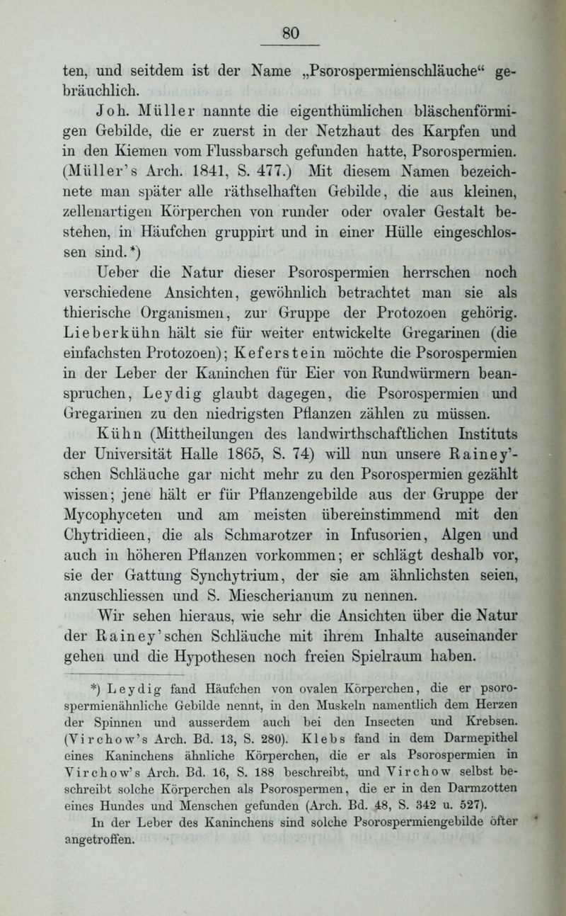 ten, und seitdem ist der Name „Psorospermienschläuche“ ge- bräuchlich. Joh. Müller nannte die eigenthümlichen bläschenförmi- gen Gebilde, die er zuerst in der Netzhaut des Karpfen und in den Kiemen vom Flussbarsch gefunden hatte, Psorospermien. (Müller’s Arch. 1841, S. 477.) Mit diesem Namen bezeich- nte man später alle räthselhaften Gebilde, die aus kleinen, zellenartigen Körperchen von runder oder ovaler Gestalt be- stehen, in Häufchen gruppirt und in einer Hülle eingeschlos- sen sind.*) Ueber die Natur dieser Psorospermien herrschen noch verschiedene Ansichten, gewöhnlich betrachtet man sie als thierische Organismen, zur Gruppe der Protozoen gehörig. Lieb erkühn hält sie für weiter entwickelte Gregarinen (die einfachsten Protozoen); Keferstein möchte die Psorospermien in der Leber der Kaninchen für Eier von Rundwürmern bean- spruchen, Leydig glaubt dagegen, die Psorospermien und Gregarinen zu den niedrigsten Pflanzen zählen zu müssen. Kühn (Mittheilungen des landwirthschaftlichen Instituts der Universität Halle 1865, S. 74) will nun unsere Rainey’- schen Schläuche gar nicht mehr zu den Psorospermien gezählt wissen; jene hält er für Pflanzengebilde aus der Gruppe der Mycophyceten und am meisten übereinstimmend mit den Chytridieen, die als Schmarotzer in Infusorien, Algen und auch in höheren Pflanzen Vorkommen; er schlägt deshalb vor, sie der Gattung Synchytrium, der sie am ähnlichsten seien, anzuschliessen und S. Miescherianum zu nennen. Wir sehen hieraus, wie sehr die Ansichten über die Natur der Rainey’sehen Schläuche mit ihrem Inhalte auseinander gehen und die Hypothesen noch freien Spielraum haben. *) Leydig fand Häufchen von ovalen Körperchen, die er psoro- spermienähnliche Gebilde nennt, in den Muskeln namentlich dem Herzen der Spinnen und ausserdem auch bei den Insecten und Krebsen. (Yirchow’s Arch. Bd. 13, S. 280). Klebs fand in dem Darmepithel eines Kaninchens ähnliche Körperchen, die er als Psorospermien in Yirchow’s Arch. Bd. 16, S. 188 beschreibt, und Yirchow selbst be- schreibt solche Körperchen als Psorospermen, die er in den Darmzotten eines Hundes und Menschen gefunden (Arch. Bd. 48, S. 342 u. 527). In der Leber des Kaninchens sind solche Psorospermiengebilde öfter angetroffen.