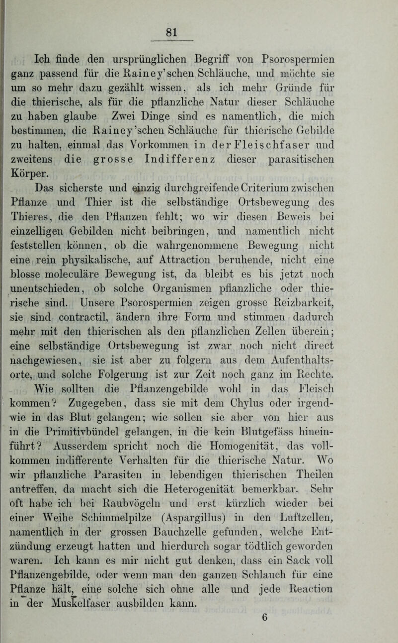 Ich finde den ursprünglichen Begriff von Psorospermien | ganz passend für die Rai ne y’ sehen Schläuche, und möchte sie um so mehr dazu gezählt wissen, als ich mehr Gründe für die thierische, als für die pflanzliche Natur dieser Schläuche zu haben glaube Zwei Dinge sind es namentlich, die mich bestimmen, die Rainey’schen Schläuche für thierische Gebilde zu halten, einmal das Vorkommen in derFleischfaser und | zweitens die grosse Indifferenz dieser parasitischen i Körper. Das sicherste und einzig durchgreifende Criterium zwischen ; Pflanze und Thier ist die selbständige Ortsbewegung des Thieres, die den Pflanzen fehlt; wo wir diesen Beweis bei einzelligen Gebilden nicht beibringen, und namentlich nicht | feststellen können, ob die wahrgenommene Bewegung nicht j eine rein physikalische, auf Attraction beruhende, nicht eine blosse moleculäre Bewegung ist, da bleibt es bis jetzt noch unentschieden, ob solche Organismen pflanzliche oder thie- rische sind. Unsere Psorospermien zeigen grosse Reizbarkeit, I sie sind contractil, ändern ihre Form und stimmen dadurch mehr mit den thierischen als den pflanzlichen Zellen überein; eine selbständige Ortsbewegung ist zwar noch nicht direct | nachgewiesen, sie ist aber zu folgern aus dem Aufenthalts- J orte, und solche Folgerung ist zur Zeit noch ganz im Rechte. Wie sollten die Pflanzengebilde wohl in das Fleisch kommen? Zugegeben, dass sie mit dem Chylus oder irgencl- j wie in das Blut gelangen; wie sollen sie aber von hier aus in die Primitivbündel gelangen, in die kein Blutgefäss hinein- führt? iVusserdem spricht noch die Homogenität, das voll- kommen indifferente Verhalten für die thierische Natur. Wo wir pflanzliche Parasiten in lebendigen thierischen Theilen antreffen, da macht sich die Heterogenität bemerkbar. Sehr oft habe ich bei Raubvögeln und erst kürzlich wieder bei einer Weihe Schimmelpilze (Aspargillus) in den Luftzellen, namentlich in der grossen Bauchzelle gefunden, welche Ent- zündung erzeugt hatten und hierdurch sogar tödtlicli geworden waren. Ich kann es mir nicht gut denken, dass ein Sack voll Pflanzengebilde, oder wenn man den ganzen Schlauch für eine Pflanze hält, eine solche sich ohne alle und jede Reaction in der Muskelfaser ausbilden kann.