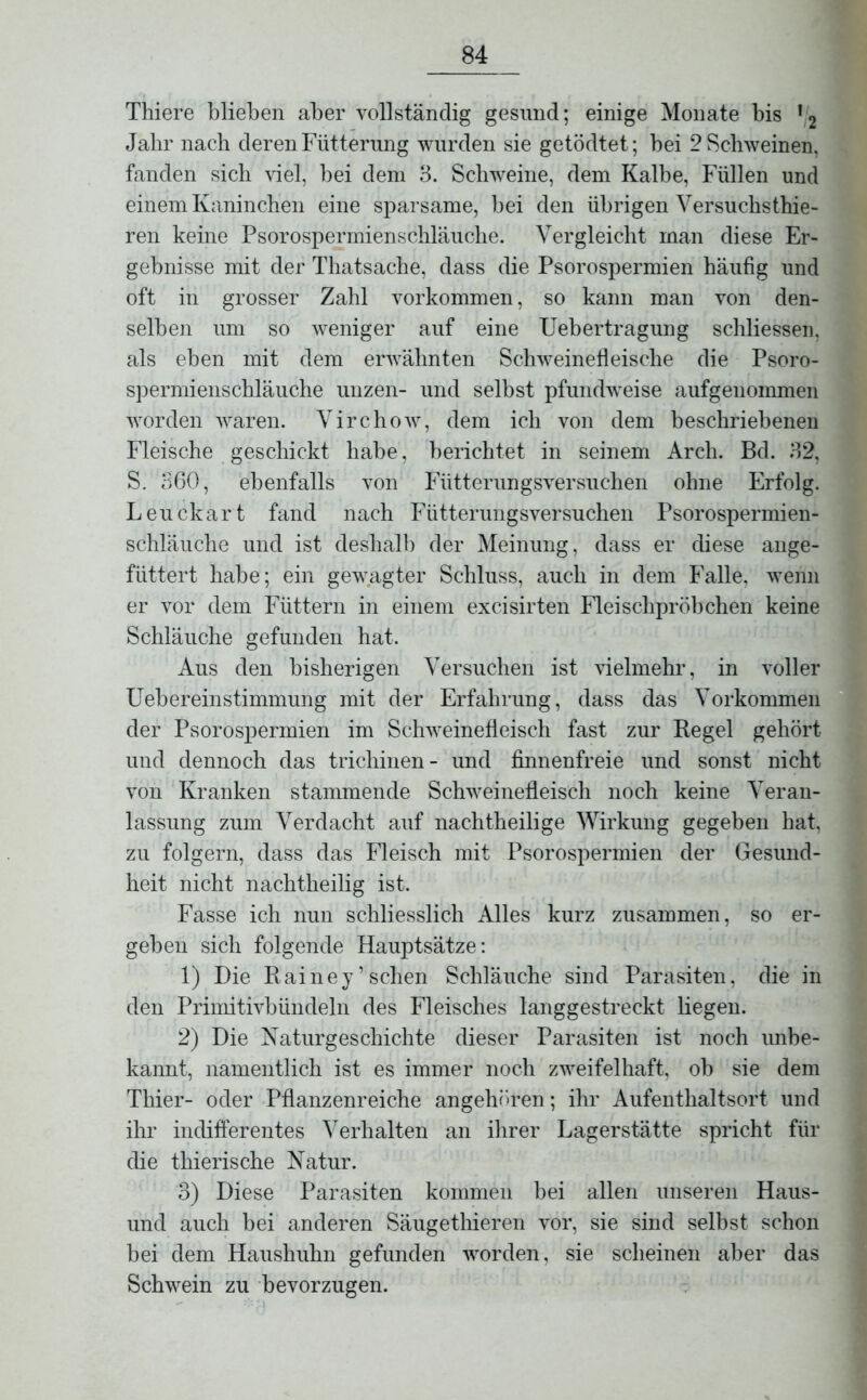 Tliiere blieben aber vollständig gesund; einige Monate bis 12 Jahr nach deren Fütterung wurden sie getödtet; bei 2 Schweinen, fanden sich viel, bei dem 3. Schweine, dem Kalbe, Füllen und einem Kaninchen eine sparsame, bei den übrigen Versuchsthie- ren keine Psorospermienschläuche. Vergleicht man diese Er- gebnisse mit der Thatsache, dass die Psorospermien häufig und oft in grosser Zahl Vorkommen, so kann man von den- selben um so weniger auf eine Uebertragung schliessen, als eben mit dem erwähnten Schweinefleische die Psoro- spermienschläuche unzen- und selbst pfundweise aufgenommen worden waren. Virchow, dem ich von dem beschriebenen Fleische geschickt habe, berichtet in seinem Arch. Bd. 32, S. 360, ebenfalls von Fütterungsversuchen ohne Erfolg. Leuckart fand nach Fütterungsversuchen Psorospermien- schläuche und ist deshalb der Meinung, dass er diese ange- fiittert habe; ein gewagter Schluss, auch in dem Falle, wenn er vor dem Füttern in einem excisirten Fleischpröbchen keine Schläuche gefunden hat. Aus den bisherigen Versuchen ist vielmehr, in voller Uebereinstimmung mit der Erfahrung, dass das Vorkommen der Psorospermien im Schweinefleisch fast zur Regel gehört und dennoch das tricliinen- und finnenfreie und sonst nicht von Kranken stammende Schweinefleisch noch keine Veran- lassung zum Verdacht auf nachtheilige Wirkung gegeben hat, zu folgern, dass das Fleisch mit Psorospermien der Gesund- heit nicht nachtheilig ist. Fasse ich nun schliesslich Alles kurz zusammen, so er- geben sich folgende Hauptsätze: 1) Die Rainey’sehen Schläuche sind Parasiten, die in den Primitivbündeln des Fleisches langgestreckt liegen. 2) Die Naturgeschichte dieser Parasiten ist noch unbe- kannt, namentlich ist es immer noch zweifelhaft, ob sie dem Thier- oder Pflanzenreiche angehören; ihr Aufenthaltsort und ihr indifferentes Verhalten an ihrer Lagerstätte spricht für die thierische Natur. 3) Diese Parasiten kommen bei allen unseren Haus- und auch bei anderen Säugethieren vor, sie sind selbst schon bei dem Haushuhn gefunden worden, sie scheinen aber das Schwein zu bevorzugen.