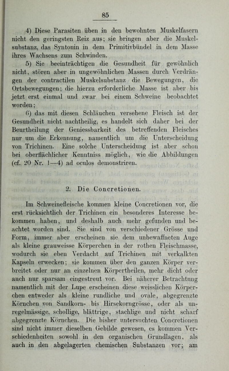 4) Diese Parasiten üben in den bewohnten Muskelfasern nicht den geringsten Reiz aus; sie bringen aber die Muskel- substanz, das Syntonin in dem Primitivbündel in dem Masse ihres Wachsens zum Schwinden. 5) Sie beeinträchtigen die Gesundheit für gewöhnlich nicht, stören aber in ungewöhnlichen Massen durch Verdrän- gen der contractilen Muskelsubstanz die Bewegungen, die Ortsbewegungen; die hierzu erforderliche Masse ist aber bis jetzt erst einmal und zwar bei einem Schweine beobachtet worden; 6) das mit diesen Schläuchen versehene Fleisch ist der Gesundheit nicht nachtheilig, es handelt sich daher bei der Beurtheilung der Geniessbarkeit des betreffenden Fleisches nur um die Erkennung, namentlich um die Unterscheidung von Trichinen. Eine solche Unterscheidung ist aber schon bei oberflächlicher Kenntniss möglich, wie die Abbildungen (cf. 20 Nr. 1—4) ad oculos demonstriren. 2. Die Concretionen. Im Schweinefleische kommen kleine Concretionen vor, die erst rücksichtlich der Trichinen ein besonderes Interesse be- kommen haben, und deshalb auch mehr gefunden und be- achtet worden sind. Sie sind von verschiedener Grösse und Form, immer aber erscheinen sie dem unbewaffneten Auge als kleine grauweisse Körperchen in der rothen Fleischmasse, wodurch sie eben Verdacht auf Trichinen mit verkalkten Kapseln erwecken; sie kommen über den ganzen Körper ver- breitet oder nur an einzelnen Körpertheilen, mehr dicht oder auch nur sparsam eingestreut vor. Bei näherer Betrachtung namentlich mit der Lupe erscheinen diese weisslichen Körper- chen entweder als kleine rundliche und ovale, abgegrenzte Körnchen von Sandkorn- bis Hirsekorngrösse, oder als un- regelmässige, schollige, blättrige, stachlige und nicht scharf abgegrenzte Körnchen. Die bisher untersuchten Concretionen sind nicht immer dieselben Gebilde gewesen, es kommen Ver- schiedenheiten sowohl in den organischen Grundlagen, als auch in den abgelagerten chemischen Substanzen vor; am