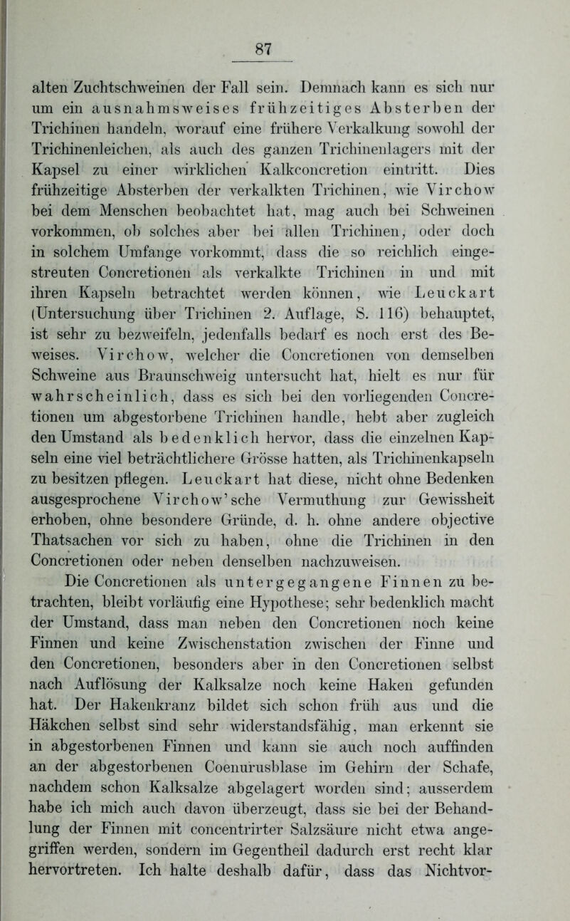 alten Zuchtschweinen der Fall sein. Demnach kann es sich nur um ein ausnahmsAveises frühzeitiges Absterben der Trichinen handeln, worauf eine frühere Verkalkung sowohl der Trichinenleichen, als auch des ganzen Trichinenlagers mit der Kapsel zu einer wirklichen Kalkconcretion eintritt. Dies frühzeitige Absterben der verkalkten Trichinen, wie Virchow bei dem Menschen beobachtet hat, mag auch bei Schweinen Vorkommen, oh solches aber bei allen Trichinen, oder doch in solchem Umfange vorkommt, dass die so reichlich einge- streuten Concretionen als verkalkte Trichinen in und mit ihren Kapseln betrachtet werden können, wie Leuckart (Untersuchung über Trichinen 2. Auflage, S. 116) behauptet, ist sehr zu bezweifeln, jedenfalls bedarf es noch erst des Be- weises. Virchow, welcher die Concretionen von demselben Schweine aus Braunschweig untersucht hat, hielt es nur für wahrscheinlich, dass es sich bei den vorliegenden Concre- tionen um abgestorbene Trichinen handle, hebt aber zugleich den Umstand als bedenklich hervor, dass die einzelnen Kap- seln eine viel beträchtlichere Grösse hatten, als Trichinenkapseln zu besitzen pflegen. Leuckart hat diese, nicht ohne Bedenken ausgesprochene Virchow’sehe Vermuthung zur Gewissheit erhoben, ohne besondere Gründe, d. h. ohne andere objective Thatsachen vor sich zu haben, ohne die Trichinen in den Concretionen oder neben denselben nachzuweisen. Die Concretionen als unter gegangene Finnen zu be- trachten, bleibt vorläufig eine Hypothese; sehr bedenklich macht der Umstand, dass man neben den Concretionen noch keine Finnen und keine Zwischenstation zwischen der Finne und den Concretionen, besonders aber in den Concretionen selbst nach Auflösung der Kalksalze noch keine Haken gefunden hat. Der Hakenkranz bildet sich schon früh aus und die Häkchen selbst sind sehr widerstandsfähig, man erkennt sie in abgestorbenen Finnen und kann sie auch noch auffinden an der abgestorbenen Coenurusblase im Gehirn der Schafe, nachdem schon Kalksalze abgelagert worden sind; ausserdem habe ich mich auch davon überzeugt, dass sie bei der Behand- lung der Finnen mit concentrirter Salzsäure nicht etwa ange- griffen werden, sondern im Gegentheil dadurch erst recht klar hervortreten. Ich halte deshalb dafür, dass das Nichtvor-