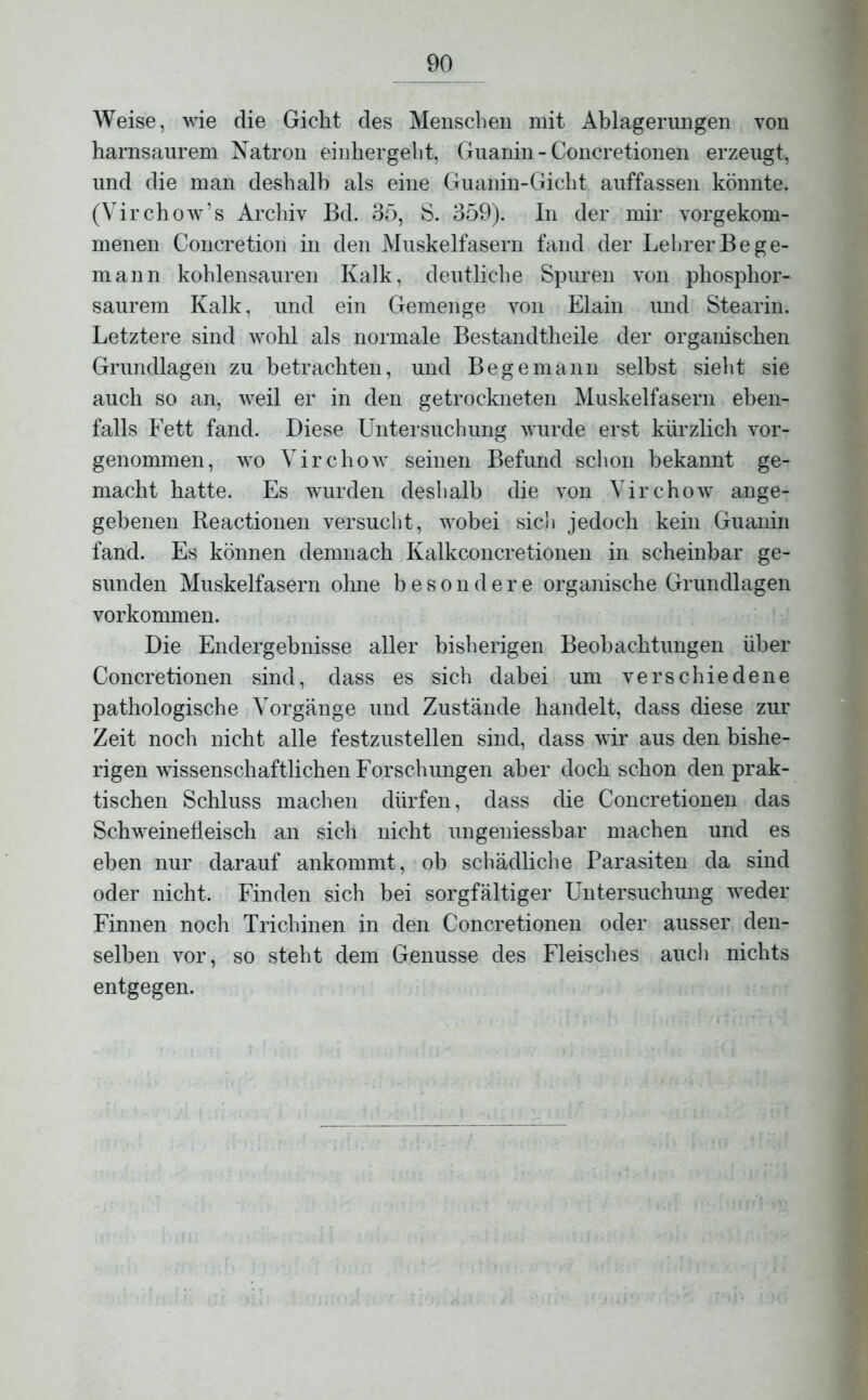 Weise, wie die Gicht des Menschen mit Ablagerungen von harnsaurem Natron einhergeht, Guanin - Concretionen erzeugt, und die man deshalb als eine Guanin-Gicht auffassen könnte. (Virchow’s Archiv Bd. 35, S. 359). In der mir vorgekom- menen Concretion in den Muskelfasern fand der Lehrer Be ge- rn ann kohlensauren Kalk, deutliche Spuren von phosphor- saurem Kalk, und ein Gemenge von Elain und Stearin. Letztere sind wohl als normale Bestandtheile der organischen Grundlagen zu betrachten, und Be ge mann selbst sieht sie auch so an, weil er in den getrockneten Muskelfasern eben- falls Fett fand. Diese Untersuchung wurde erst kürzlich vor- genommen, wo Virchow seinen Befund schon bekannt ge- macht hatte. Es wurden deshalb die von Virchow ange- gebenen Reactionen versucht, wobei sich jedoch kein Guanin fand. Es können demnach Kalkconcretionen in scheinbar ge- sunden Muskelfasern ohne besondere organische Grundlagen Vorkommen. Die Endergebnisse aller bisherigen Beobachtungen über Concretionen sind, dass es sich dabei um verschiedene pathologische Vorgänge und Zustände handelt, dass diese zur Zeit noch nicht alle festzustellen sind, dass wir aus den bishe- rigen wissenschaftlichen Forschungen aber doch schon den prak- tischen Schluss machen dürfen, dass die Concretionen das Schweinefleisch an sich nicht ungeniessbar machen und es eben nur darauf ankommt, ob schädliche Parasiten da sind oder nicht. Finden sich bei sorgfältiger Untersuchung weder Finnen noch Trichinen in den Concretionen oder ausser den- selben vor, so steht dem Genüsse des Fleisches auch nichts entgegen.