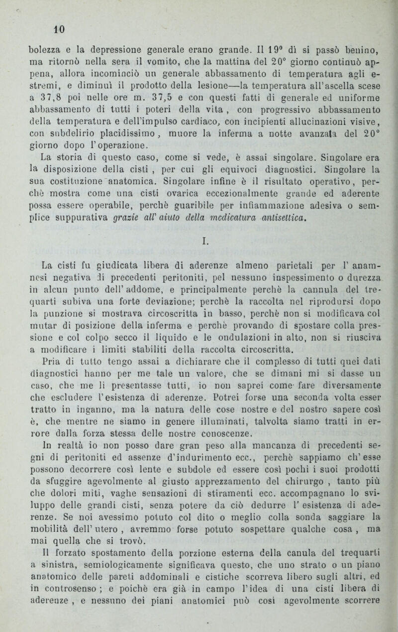 bolezza e la depressione generale erano grande. 11 19° dì si passò benino, ma ritornò nella sera il vomito, che la mattina del 20° giorno continuò ap- pena, allora incominciò un generale abbassamento di temperatura agli e- stremi, e diminuì il prodotto della lesione—la temperatura all’ascella scese a 37,8 poi nelle ore m. 37,5 e con questi fatti di generale ed uniforme abbassamento di tutti i poteri della vita , con progressivo abbassamento della temperatura e dell’impulso cardiaco, con incipienti allucinazioni visive, con snbdelirio placidissimo, muore la inferma a notte avanzata del 20° giorno dopo l’operazione. La storia di questo caso, come si vede, è assai singolare. Singolare era la disposizione della cisti , per cui gli equivoci diagnostici. Singolare la sua costituzione anatomica. Singolare infine è il risultato operativo, per- chè mostra come una cisti ovarica eccezionalmente grande ed aderente possa essere operabile, perchè guaribile per infiammazione adesiva o sem- plice suppurativa grazie all1 aiuto della medicatura antisettica. I. La cisti fu giudicata libera di aderenze almeno parietali per 1’ anam- nesi negativa ili precedenti peritoniti, pel nessuno inspessimento o durezza in alcun punto dell’addome, e principalmente perchè la cannula del tre- quarti subiva una forte deviazione; perchè la raccolta nel riprodursi dopo la punzione si mostrava circoscritta in basso, perchè non si modificava col mutar di posizione della inferma e perchè provando di spostare colla pres- sione e col colpo secco il liquido e le ondulazioni in alto, non si riusciva a modificare i limiti stabiliti della raccolta circoscritta. Pria di tutto tengo assai a dichiarare che il complesso di tutti quei dati diagnostici hanno per me tale un valore, che se dimani mi si dasse un caso, che me li presentasse tutti, io non saprei come- fare diversamente che escludere l’esistenza di aderenze. Potrei forse una seconda volta esser tratto in inganno, ma la natura delle cose nostre e del nostro sapere così è, che mentre ne siamo in genere illuminati, talvolta siamo tratti in er- rore dalla forza stessa delle nostre conoscenze. In realtà io non posso dare gran peso alla mancanza di precedenti se- gni di peritoniti ed assenze d’indurimento ecc., perchè sappiamo ch’esse possono decorrere così lente e subdole ed essere così pochi i suoi prodotti da sfuggire agevolmente al giusto apprezzamento del chirurgo , tanto più che dolori miti, vaghe sensazioni di stiramenti ecc. accompagnano lo svi- luppo delle grandi cisti, senza potere da ciò dedurre V esistenza di ade- renze. Se noi avessimo potuto col dito o meglio colla sonda saggiare la mobilità dell’utero, avremmo forse potuto sospettare qualche cosa, ma mai quella che si trovò. Il forzato spostamento della porzione esterna della canula del trequarti a sinistra, semiologicamente significava questo, che uno strato o un piano anatomico delle pareti addominali e cistiche scorreva libero sugli altri, ed in controsenso; e poiché era già in campo l’idea di una cisti libera di aderenze , e nessuno dei piani anatomici può cosi agevolmente scorrere