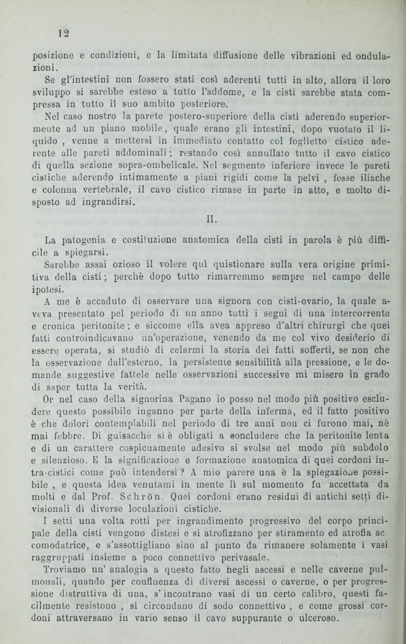 posizione e condizioni, e la limitata diffusione delle vibrazioni ed ondula- zioni. Se gl’intestini non fossero stati così aderenti tutti in alto, allora il loro sviluppo si sarebbe esteso a tutto l’addome, e la cisti sarebbe stata com- pressa in tutto il suo ambito posteriore. Nel caso nostro la parete postero-superiore della cisti aderendo superior- mente ad un piano mobile, quale erano gli intestini, dopo vuotato il li- quido , venne a mettersi in immediato contatto col foglietto cistico ade- rente alle pareti addominali ; restando così annullato tutto il cavo cistico di quella sezione sopra-ombelicale. Nel segmento inferiore invece le pareti cistiche aderendo intimamente a piani rigidi come la pelvi , fosse iliache e colonna vertebrale, il cavo cistico rimase in parte in atto, e molto di- sposto ad ingrandirsi. II. La patogenia e costituzione anatomica della cisti in parola è più diffi- cile a spiegarsi. Sarebbe assai ozioso il volere qui quistionare sulla vera origine primi- tiva della cisti ; perchè dopo tutto rimarremmo sempre nel campo delle ipotesi. A me è accaduto di osservare una signora con cisti-ovario, la quale a- veva presentato pel periodo di un anno tutti i segni di una intercorrente e cronica peritonite ; e siccome ella avea appreso d'altri chirurgi che quei fatti controindicavano un’operazione, venendo da me col vivo desiderio di essere operata, si studiò di celarmi la storia dei fatti sofferti, se non che la osservazione daH’esterno, la persisterne sensibilità alla pressione, e le do- mande suggestive fattele nelle osservazioni successive mi misero in grado di saper tutta la verità. Or nel caso della signorina Pagano io posso nel modo più positivo esclu- dere questo possibile inganno per parte della inferma, ed il fatto positivo è che dolori contempiabili nel periodo di tre anni non ci furono mai, nè mai febbre. Di guisacchè si è obligati a eoncludere che la peritonite lenta e di un carattere cospicuamente adesivo si svolse nel modo più subdolo e silenzioso. E la significazione e formazione anatomica di quei cordoni in- tra-cistici come può intendersi ? A mio parere una è la spiegazione possi- bile , e questa idea venutami in mente lì sul momento fu accettata da molti e dal Prof. Schròn. Quei cordoni erano residui di antichi setti di- visionali di diverse loculazioni cistiche. I setti una volta rotti per ingrandimento progressivo del corpo princi- pale della cisti vengono distesi e si atrofizzano per stiramento ed atrofia ac- comodatrice, e s'assottigliano sino al punto da rimanere solamente i vasi raggruppati insieme a poco connettivo perivasale. Troviamo un’ analogia a questo fatto negli ascessi e nelle caverne pul- monali, quando per confluenza di diversi ascessi o caverne, o per progres- sione distruttiva di una, s’incontrano vasi di un certo calibro, questi fa- cilmente resistono , si circondano di sodo connettivo , e come grossi cor- doni attraversano in vario senso il cavo suppurante o ulceroso.