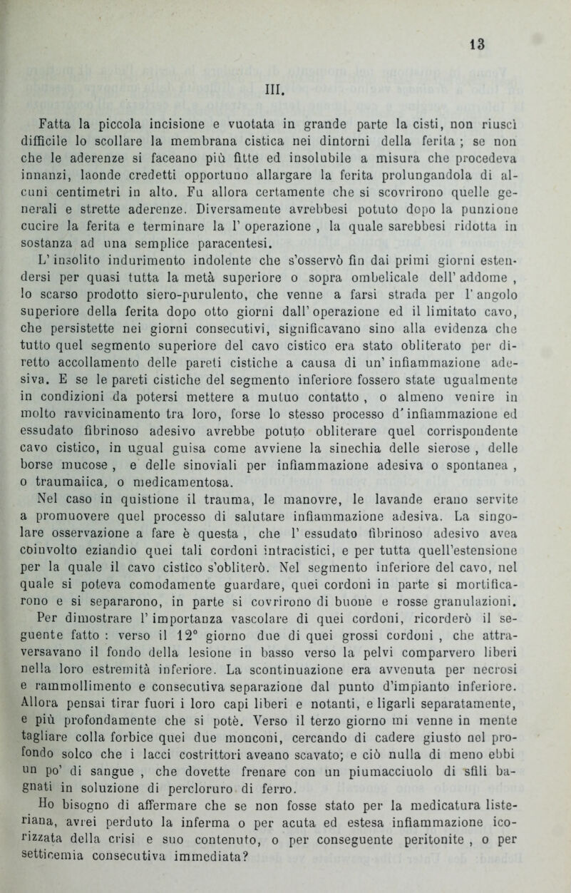 III. Fatta la piccola incisione e vuotata in grande parte la cisti, non riuscì difficile lo scollare la membrana cistica nei dintorni della ferita ; se non che le aderenze si faceano più fitte ed insolubile a misura che procedeva innanzi, laonde credetti opportuno allargare la ferita prolungandola di al- cuni centimetri in alto. Fu allora certamente che si scovrirono quelle ge- nerali e strette aderenze. Diversamente avrebbesi potuto dopo la punzione cucire la ferita e terminare la F operazione , la quale sarebbesi ridotta in sostanza ad una semplice paracentesi. L’insolito indurimento indolente che s’osservò fin dai primi giorni esten- dersi per quasi tutta la metà superiore o sopra ombelicale dell’ addome , lo scarso prodotto siero-purulento, che venne a farsi strada per f angolo superiore della ferita dopo otto giorni dall’operazione ed illimitato cavo, che persistette nei giorni consecutivi, significavano sino alla evidenza che tutto quel segmento superiore del cavo cistico era stato obliterato per di- retto accollamento delle pareti cistiche a causa di un’ infiammazione ade- siva. E se le pareti cistiche del segmento inferiore fossero state ugualmente in condizioni da potersi mettere a mutuo contatto , o almeno venire in molto ravvicinamento tra loro, forse lo stesso processo d'infiammazione ed essudato fibrinoso adesivo avrebbe potuto obliterare quel corrispondente cavo cistico, in ugual guisa come avviene la sinechia delle sierose , delle borse mucose , e delle sinoviali per infiammazione adesiva o spontanea , o traumaiica, o medicamentosa. Nel caso in quistione il trauma, le manovre, le lavande erano servite a promuovere quel processo di salutare infiammazione adesiva. La singo- lare osservazione a fare è questa , che 1’ essudato fibrinoso adesivo avea coinvolto eziandio quei tali cordoni intracistici, e per tutta quell’estensione per la quale il cavo cistico s’obliterò. Nel segmento inferiore del cavo, nel quale si poteva comodamente guardare, quei cordoni in parte si mortifica- rono e si separarono, in parte si covrirono di buone e rosse granulazioni. Per dimostrare P importanza vascolare di quei cordoni, ricorderò il se- guente fatto : verso il 12° giorno due di quei grossi cordoni , che attra- versavano il fondo della lesione in basso verso la pelvi comparvero liberi nella loro estremità inferiore. La scontinuazione era avvenuta per necrosi e rammollimento e consecutiva separazione dal punto d’impianto inferiore. Allora pensai tirar fuori i loro capi liberi e notanti, e ligarli separatamente, e più profondamente che si potè. Verso il terzo giorno mi venne in mente tagliare colla forbice quei due monconi, cercando di cadere giusto nel pro- fondo solco che i lacci costrittori aveano scavato; e ciò nulla di meno ebbi oo po’ di sangue , che dovette frenare con un piumacciuolo di sfili ba- gnati in soluzione di percloruro di ferro. Ho bisogno di affermare che se non fosse stato per la medicatura liste- nana, avrei perduto la inferma o per acuta ed estesa infiammazione ico- rizzata della crisi e suo contenuto, o per conseguente peritonite , o per setticemia consecutiva immediata?