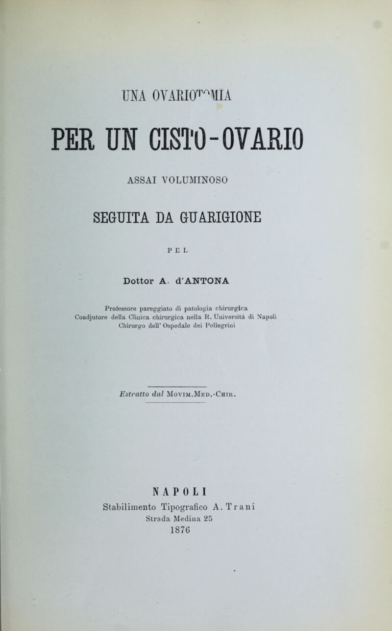 UNA OYARKF'MIA PER UN CISTO-OVARIO ASSAI VOLUMINOSO SEGUITA DA GUARIGIONE PEL Dottor A. d’ANTONA Professore pareggiato di patologia chirurgica Coadjutore della Clinica chirurgica nella R. Università di Napoli Chirurgo dell’ Ospedale dei Pellegrini Estratto dal Movim.Med.-Chir. NAPOLI Stabilimento Tipografico A. T r a n i Strada Medina 25 1876