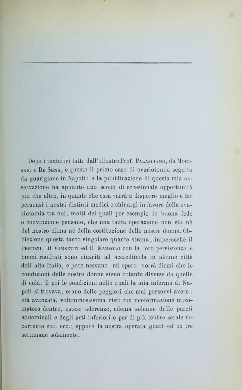 sani e De Sena, è questo il primo caso di ovariotornia seguita da guarigione in Napoli : e la pubblicazione di questa mia os- servazione ha appunto uno scopo di eccezionale opportunità più che altro, in quanto che essa varrà a disporre meglio e far persuasi i nostri distinti medici e chirurgi in favore della ova- riotomia tra noi, molti dei quali per esempio in buona fede e convinzione pensano, che una tanta operazione non sia nè del nostro clima nè della costituzione delle nostre donne. Ob- biezione questa tanto singolare quanto strana ; imperocché il Peruzzi, il Vanzetti ed il Marzolo con la loro persistenza e buoni risultati sono riusciti ad accreditarla in alcune città dell’ alta Italia, e pure nessuno, mi spero, vorrà dirmi che le condizioni delle nostre donne sieno cotanto diverse da quelle di colà. E poi le condizioni nelle quali la mia inferma di Na- poli si trovava, erano delle peggiori che mai possonsi avere : età avanzata, voluminosissima cisti con neoformazione mixo- matosa dentro, estese aderenze, edema solenne delle pareti addominali e degli arti inferiori e per di più febbre serale ri- corrente ecc. ecc.; eppure la nostra operata guarì ed in tre settimane solamente.