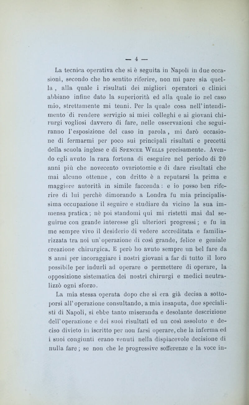 La tecnica operativa che si è seguita in Napoli in due occa- sioni, secondo che ho sentito riferire, non mi pare sia quel- la , alla quale i risultati dei migliori operatori e clinici abbiano infine dato la superiorità ed alla quale io nel caso mio, strettamente mi tenni. Per la quale cosa nell’intendi- mento di rendere servigio ai miei colleghi e ai giovani chi- rurgi vogliosi davvero di fare, nelle osservazioni che segui- ranno l’esposizione del caso in parola, mi darò occasio- ne di fermarmi per poco sui principali risultati e precetti della scuola inglese e di Spencer Wells precisamente. Aven- do egli avuto la rara fortuna di eseguire nel periodo di 20 anni più che novecento ovariotomie e di dare risultati che mai alcuno ottenne , con dritto è a reputarsi la prima e maggiore autorità in simile faccenda : e io posso ben rife- rire di lui perchè dimorando a Londra fu mia principalis- sima occupazione il seguire e studiare da vicino la sua im- mensa pratica; nè poi standomi qui mi ristetti mai dai se- guirne con grande interesse gli ulteriori progressi ; e fu in me sempre vivo il desiderio di vedere accreditata e familia- rizzata tra noi un’operazione di così grande, felice e geniale creazione chirurgica. E però ho avuto sempre un bel fare da y anni per incoraggiare i nostri giovani a far di tutto il loro possibile per indurli ad operare o permettere di operare, la opposizione sistematica dei nostri chirurgi e medici neutra- lizzò ogni sforzo. La mia stessa operata dopo che si era già decisa a sotto- porsi all’operazione consultando, amia insaputa, due speciali- sti di Napoli, si ebbe tanto miseranda e desolante descrizione dell’operazione e dei suoi risultati ed un così assoluto e de- ciso divieto in iscritto per non farsi operare, che la inferma ed i suoi congiunti erano venuti nella dispiacevole decisione di nulla fare ; se non che le progressive sofferenze e la voce in-