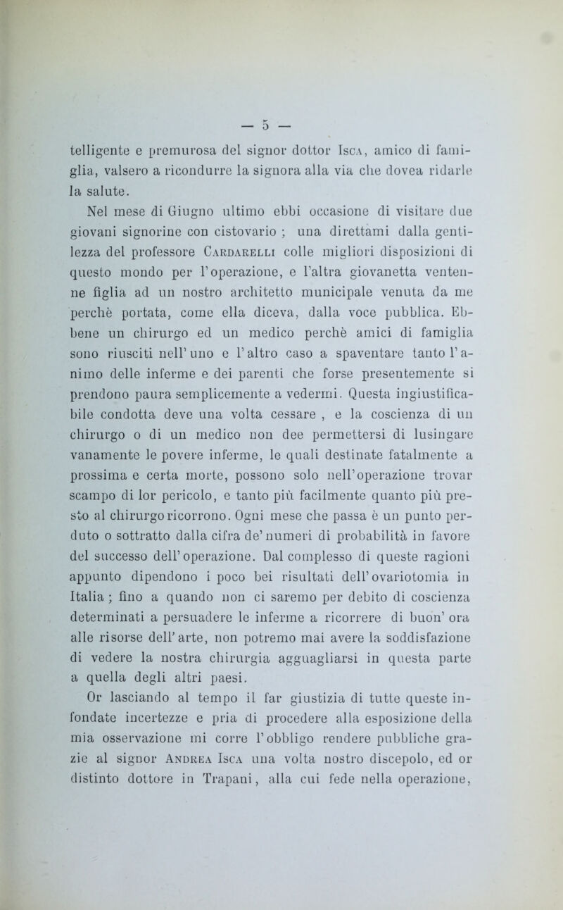 telligente e premurosa del signor dottor Isca, amico di fami- glia, valsero a ricondurre la signora alla via che dovea ridarle la salute. Nel mese di Giugno ultimo ebbi occasione di visitare due giovani signorine con cistovario ; una direttami dalla genti- lezza del professore Cardarelli colle migliori disposizioni di questo mondo per l’operazione, e l’altra giovanetta venten- ne figlia ad un nostro architetto municipale venuta da me perchè portata, come ella diceva, dalla voce pubblica. Eb- bene un chirurgo ed un medico perchè amici di famiglia sono riusciti nell’uno e l’altro caso a spaventare tanto l’a- nimo delle inferme e dei parenti che forse preseutemente si prendono paura semplicemente a vedermi. Questa ingiustifica- bile condotta deve una volta cessare , e la coscienza di un chirurgo o di un medico non dee permettersi di lusingare vanamente le povere inferme, le quali destinate fatalmente a prossima e certa morte, possono solo nell’operazione trovar scampo di lor pericolo, e tanto più facilmente quanto più pre- sto al chirurgo ricorrono. Ogni mese che passa è un punto per- duto o sottratto dalla cifra de’numeri di probabilità in favore del successo dell’operazione. Dal complesso di queste ragioni appunto dipendono i poco bei risultati dell’ ovariotomia in Italia ; fino a quando non ci saremo per debito di coscienza determinati a persuadere le inferme a ricorrere di buon’ ora alle risorse dell’arte, non potremo mai avere la soddisfazione di vedere la nostra chirurgia agguagliarsi in questa parte a quella degli altri paesi. Or lasciando al tempo il far giustizia di tutte queste in- fondate incertezze e pria di procedere alla esposizione della mia osservazione mi corre l’obbligo rendere pubbliche gra- zie al signor Andrea Isca una volta nostro discepolo, ed or distinto dottore in Trapani, alla cui fede nella operazione,