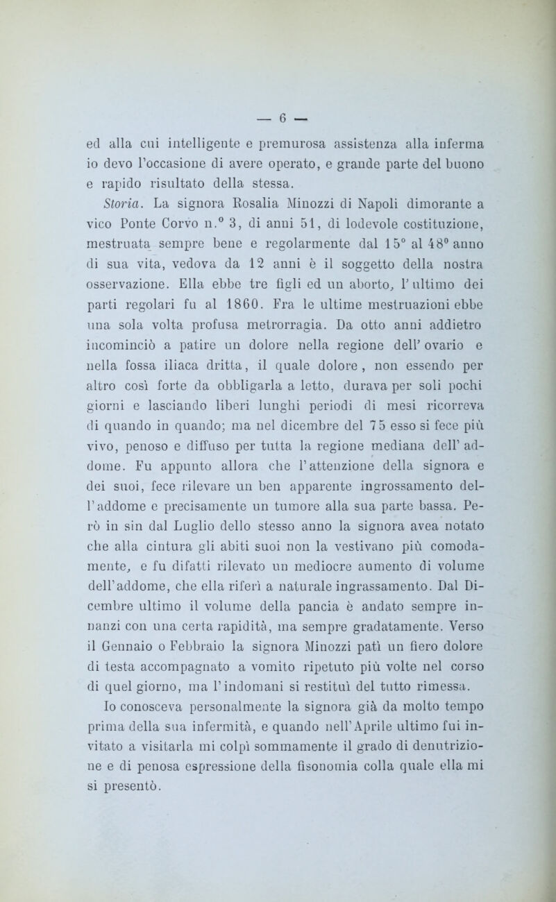 ed alla cui intelligente e premurosa assistenza alla inferma 10 devo l’occasione di avere operato, e grande parte del buono e rapido risultato della stessa. Storia. La signora Rosalia Minozzi di Napoli dimorante a vico Ponte Corvo n.° 3, di anni 51, di lodevole costituzione, mestruata sempre bene e regolarmente dal 15° al 48° anno di sua vita, vedova da 12 anni è il soggetto della nostra osservazione. Ella ebbe tre figli ed un aborto, P ultimo dei parti regolari fu al 1860. Fra le ultime mestruazioni ebbe una sola volta profusa metrorragia. Da otto anni addietro incominciò a patire un dolore nella regione delP ovario e nella fossa iliaca dritta, il quale dolore , non essendo per altro così forte da obbligarla a letto, durava per soli pochi giorni e lasciando liberi lunghi periodi di mesi ricorreva di quando in quando; ma nel dicembre del 7 5 esso si fece più vivo, penoso e diffuso per tutta la regione mediana dell’ ad- dome. Fu appunto allora che l’attenzione della signora e dei suoi, fece rilevare un ben apparente ingrossamento del- l’addome e precisamente un tumore alla sua parte bassa. Pe- rò in sin dal Luglio dello stesso anno la signora avea notato che alla cintura gli abiti suoi non la vestivano più comoda- mente, e fu difatti rilevato un mediocre aumento di volume dell’addome, che ella riferì a naturale ingrassamento. Dal Di- cembre ultimo il volume della pancia è andato sempre in- nanzi con una certa rapidità, ma sempre gradatamente. Verso 11 Gennaio o Febbraio la signora Minozzi patì un fiero dolore di testa accompagnato a vomito ripetuto più volte nel corso di quel giorno, ma l’indomani si restituì del tutto rimessa. Io conosceva personalmente la signora già da molto tempo prima della sua infermità, e quando nell’Aprile ultimo fui in- vitato a visitarla mi colpì sommamente il grado di denutrizio- ne e di penosa espressione della fìsonomia colla quale ella mi si presentò.