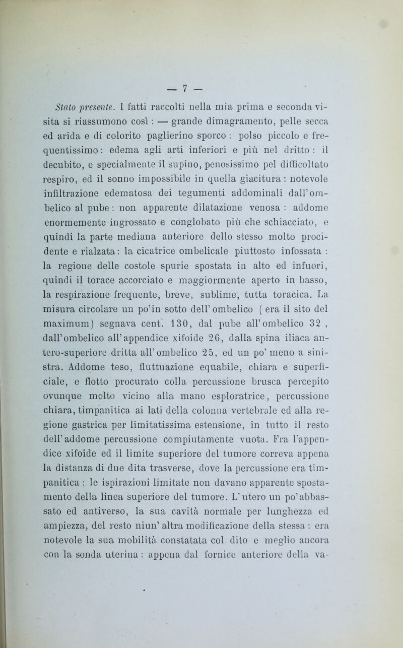 Sialo presente. I fatti raccolti nella mia prima e seconda vi- sita si riassumono così : — grande dimagramento, pelle secca ed arida e di colorito paglierino sporco : polso piccolo e fre- quentissimo: edema agli arti inferiori e più nel dritto: il decubito, e specialmente il supino, penosissimo pel difficoltato respiro, ed il sonno impossibile in quella giacitura : notevole infiltrazione edematosa dei tegumenti addominali dall1 om- belico al pube : non apparente dilatazione venosa : addome enormemente ingrossato e conglobato più che schiacciato, e quindi la parte mediana anteriore dello stesso molto proci- dente e rialzata: la cicatrice ombelicale piuttosto infossata : la regione delle costole spurie spostata in alto ed infuori, quindi il torace accorciato e maggiormente aperto in basso, la respirazione frequente, breve, sublime, tutta toracica. La misura circolare un po’in sotto dell1 ombelico ( era il sito del maximum) segnava cent. 130, dal pube all1 ombelico 32 , dall1 ombelico all1 appendice xiloide 2G, dalla spina iliaca an- tero-superiore dritta all1 ombelico 25, ed un po1 meno a sini- stra. Addome teso, fluttuazione equabile, chiara e superfi- ciale, e flotto procurato colla percussione brusca percepito ovunque molto vicino alla mano esploratrice, percussione chiara, timpanitica ai lati della colonna vertebrale ed alla re- gione gastrica per limitatissima estensione, in tutto il resto dell1 addome percussione compiutamente vuota. Fra l’appen- dice xifoide ed il limite superiore del tumore correva appena la distanza di due dita trasverse, dove la percussione era tim- panitica : le ispirazioni limitate non davano apparente sposta- mento della linea superiore del tumore. L’utero un po1 abbas- sato ed antiverso, la sua cavità normale per lunghezza ed ampiezza, del resto niun1 altra modificazione della stessa : era notevole la sua mobilità constatata col dito e meglio ancora con la sonda uterina : appena dal fornice anteriore della va-