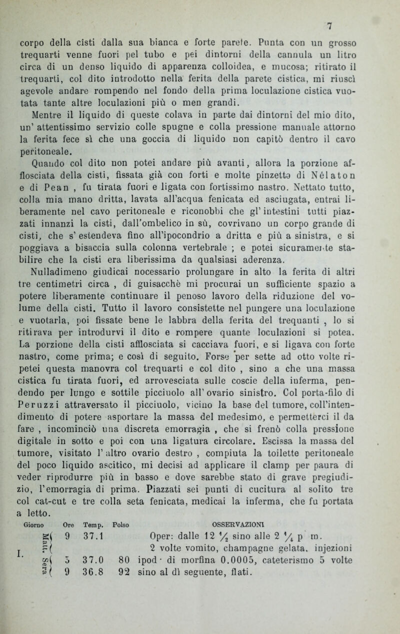 corpo della cisti dalla sua bianca e forte parete. Punta con un grosso trequarti venne fuori pel tubo e pei dintorni della cannula un litro circa di un denso liquido di apparenza colloidea, e mucosa; ritirato il trequarti, col dito introdotto nella ferita della parete cistica, mi riuscì agevole andare rompendo nel fondo della prima loculazione cistica vuo- tata tante altre loculazioni più o men grandi. Mentre il liquido di queste colava in parte dai dintorni del mio dito, un’ attentissimo servizio colle spugne e colla pressione manuale attorno la ferita fece sì che una goccia di liquido non capitò dentro il cavo peritoneale. Quando col dito non potei andare più avanti, allora la porzione af- flosciata della cisti, fissata già con forti e molte pinzetto di Nélaton e di Pean , fu tirata fuori e ligata con fortissimo nastro. Nettato tutto, colla mia mano dritta, lavata all’acqua fenicata ed asciugata, entrai li- beramente nel cavo peritoneale e riconobbi che gl’ intestini tutti piaz- zati innanzi la cisti, dalFombelico in sù, covrivano un corpo grande di cisti, che s’ estendeva fino all’ipocondrio a dritta e più a sinistra, e si poggiava a bisaccia sulla colonna vertebrale ; e potei sicuramente sta- bilire che la cisti era liberissima da qualsiasi aderenza. Nulladimeno giudicai nocessario prolungare in alto la ferita di altri tre centimetri circa , di guisacchè mi procurai un sufficiente spazio a potere liberamente continuare il penoso lavoro della riduzione del vo- lume della cisti. Tutto il lavoro consistette nel pungere una loculazione e vuotarla, poi fissate bene le labbra della ferita del trequanti , lo si ritirava per introdurvi il dito e rompere quante loculazioni si potea. La porzione della cisti afflosciata si cacciava fuori, e si ligava con forte nastro, come prima; e così di seguito. Forse per sette ad otto volte ri- petei questa manovra col trequarti e col dito , sino a che una massa cistica fu tirata fuori, ed arrovesciata sulle coscie della iuferma, pen- dendo per lungo e sottile picciuolo all’ovario sinistro. Col porta-filo di Peruzzi attraversato il picciuolo, vicino la base del tumore, coll’inten- dimento di potere asportare la massa del medesimo, e permetterci il da fare , incominciò una discreta emorragia , che si frenò colla pressione digitale in sotto e poi con una ligatura circolare. Escissa la massa del tumore, visitato 1’ altro ovario destro , compiuta la toilette peritoneale del poco liquido ascitico, mi decisi ad applicare il clamp per paura di veder riprodurre più in basso e dove sarebbe stato di grave pregiudi- zio, l’emorragia di prima. Piazzati sei punti di cucitura al solito tre col cat-cut e tre colla seta fenicata, medicai la inferma, che fu portata a letto. Giorno Ore Temp. Polso OSSERVAZIONI g{ 9 37.1 Oper: dalle 12 V* sino alle 2 s/k p ro. i. col 0 37.0 80 2 volte vomito, champagne gelata, injezioni ipod • di morfina 0.0005, cateterismo 5 volte 9 36.8 92 sino al dì seguente, flati.