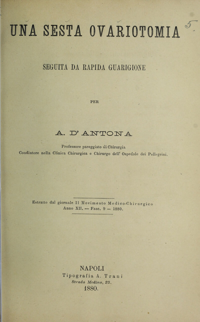 SEGUITA DA RAPIDA GUARIGIONE PER -A.- D’ A^USTTOUSTA. Professore pareggiato di Chirurgia Coadiutore nella Clinica Chirurgica e Chirurgo dell’ Ospedale dei Pellegrini. Estratto dal giornale II Movimento Medico-Chirurgico Anno XII. — Fase. 9 — 1880. NAPOLI Tipografia A. T r a n i Strada Medina, 25. 1880.