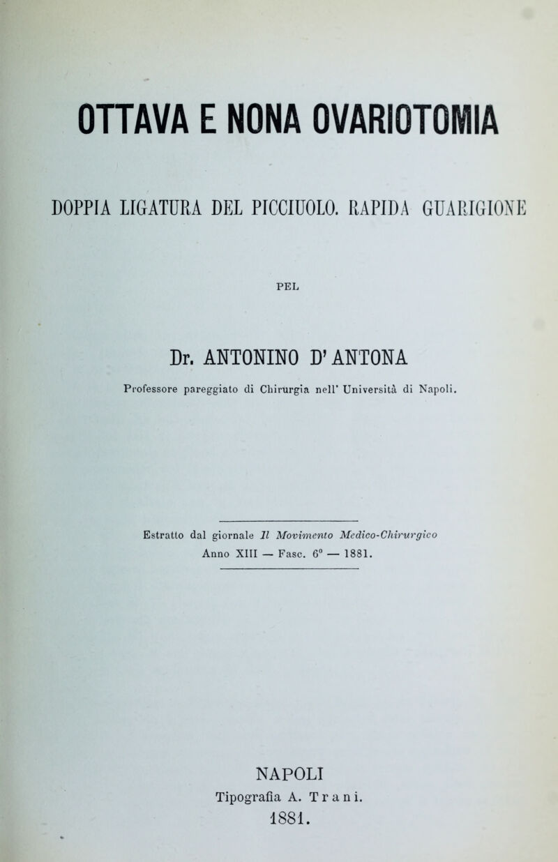 DOPPIA LIGATURA DEL PICCIUOLO. RAPIDA GUARIGIONE PEL Dr. ANTONINO D’AN'TONA Professore pareggiato di Chirurgia nell’ Università di Napoli. Estratto dal giornale 11 Movimento Medico-Chirurgico Anno XIII — Fase. 6° — 1881. NAPOLI Tipografia A. T r a n i. 1881.