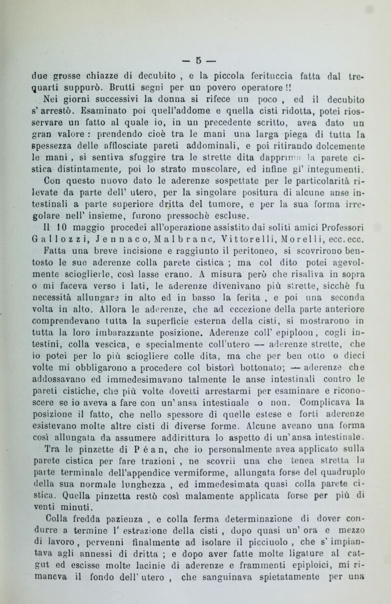 due grosse chiazze di decubito , e la piccola feritocela fatta dal tre- quarti suppurò. Brutti segni per un povero operatore !! Nei giorni successivi la donna si rifece un poco , ed il decubito s’ arrestò. Esaminato poi queU’addome e quella cisti ridotta, potei rios- servare un fatto al quale io, in un precedente scritto, avea dato un gran valore : prendendo cioè tra le mani una larga piega di tutta la spessezza delle afflosciate pareti addominali, e poi ritirando dolcemente le mani , si sentiva sfuggire tra le strette dita dapprima la parete ci- stica distintamente, poi lo strato muscolare, ed infine gl’ integumenti. Con questo nuovo dato le aderenze sospettate per le particolarità ri- levate da parte dell’ utero, per la singolare positura di alcune anse in- testinali a parte superiore dritta del tumore, e per la sua forma irre- golare nell’ insieme, furono pressoché escluse. Il 10 maggio procedei all’operazione assistito dai soliti amici Professori Gallozzi, Jennaco, Malbranc, Vi ttorelli, Morelli, ecc. ecc. Fatta una breve incisione e raggiunto il peritoneo, si scovrirono ben- tosto le sue aderenze colla parete cistica ; ma col dito potei agevol- mente scioglierle, così lasse erano. A misura però che risaliva in sopra o mi faceva verso i lati, le aderenze divenivano più strette, sicché fu necessità allungare in alto ed in basso la ferita , e poi una seconda volta in alto. Allora le aderenze, che ad eccezione della parte anteriore comprendevano tutta la superfìcie esterna della cisti, si mostrarono in tutta la loro imbarazzante posizione. Aderenze coll’ epiploon , cogli in- testini, colla vescica, e specialmente colFutero — aderenze strette, che io potei per lo più sciogliere colle dita, ma che per ben otto o dieci volte mi obbligarono a procedere col bistorì bottonato; — aderenze che addossavano ed immedesimavano talmente le anse intestinali contro le pareti cistiche, che più volte dovetti arrestarmi per esaminare e ricono- scere se io aveva a fare con un’ansa intestinale o non. Complicava la posizione il fatto, che nello spessore di quelle estese e forti aderenze esistevano molte altre cisti di diverse forme. Alcune aveano una forma così allungata da assumere addirittura lo aspetto di un’ansa intestinale. Tra le pinzette di Péan, che io personalmente avea applicato sulla parete cistica per fare trazioni , ne scovrii una che tenea stretta la parte terminale dell’appendice vermiforme, allungata forse del quadruplo della sua normale lunghezza , ed immedesimata quasi colla parete ci- stica. Quella pinzetta restò così malamente applicata forse per più di venti minuti. Colla fredda pazienza , e colla ferma determinazione di dover con- durre a termine 1’ estrazione della cisti , dopo quasi un’ ora e mezzo di lavoro , pervenni finalmente ad isolare il picciuolo , che s’ impian- tava agli annessi di dritta ; e dopo aver fatte molte ligature al cat- gut ed escisse molte lacinie di aderenze e frammenti epiploici, mi ri- maneva il fondo dell’ utero , che sanguinava spietatamente per una