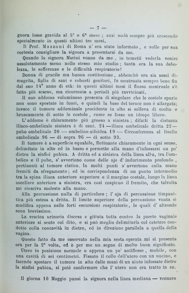 gnora fosse gravida al 5° o 6° mese ; anzi andò sempre più crescendo specialmente in questi ultimi tre mesi. Il Prof. Mazzoni di Roma n' era stato informato, e volle per sua cortesia consigliare la signora a presentarsi da me. Quando la signora Marini venne da me , io temetti vederla venire assolutamente meno nello stesso mio studio ; tanta era la sua debo- lezza, le sofferenze e le difficoltà respiratorie! Donna di gracile ma buona costituzione , abbenchè ora sia assai di- magrita, figlia di sani e robusti genitori, fu mestruata sempre bene fin dal suo 14° anno di età: in questi ultimi mesi il flusso mestruale s’è fatto più scarso, ma ricorrente a periodi più ravvicinati. 11 suo addome voluminoso presenta di singolare che le costole spurie non sono spostate in fuori, e quindi la base del torace non è allargata; invece il tumore addominale procidente in alto si solleva di molto e bruscamente di sotto le costole , come se fosse un idrope libero. L’addome è chiaramente più grosso a sinistra ; difatti la distanza iliaco-ombelicale sinistra è di cent. 24 —iliaco ombelicale dritta 22 — pubo ombelicale 20 — ombelico-xifoidea 19 — Circonferenza al livello ombelicale 96 — di sopra 96 — di sotto 93. Il tumore è a superfìcie equabile, fluttuante chiaramente in ogni senso, delimitato in alto ed in basso e permette alla mano d’infossarsi un po’ dietro la sinfisi pubica. A dritta ed a sinistra della linea alba, tra l’om- belico e il pube, s1 avvertono come delle aje d’ indurimento profondo , pertinenti al tumore cistico. In molti punti s’ avvertono colla mano fremiti da sfregamento; ed in corrispondenza di un punto intermedio tra la spina iliaca anteriore superiore e il margine costale, lungo la linea ascellare anteriore a sinistra, era così cospicuo il fremito, che talvolta mi riusciva molesto alla mano. Alla percussione nulla di particolare ; f aja di percussione timpani- tica più estesa a dritta. Il limite superiore della percussione vuota si modifica appena nelle forti escursioni respiratorie, le quali d' altronde sono brevissime. La vescica urinaria discesa e gittata tutta contro la parete vaginale anteriore si sente col dito, e si può meglio delimitarla col catetere con- dotto colla concavità in dietro, ed in direzione parallela a quella della vagina. Questo fatto da me osservato nella mia sesta operata mi si presenta ora per la 2a volta, ed è per me un segno di molto buon significato. Utero in posizione normale o appena un po’ antiflesso , mobile, con una cavità di sei centimetri. Fissato il collo dell’utero con un uncino, e facendo spostare il tumore in alto dalle mani di un aiuto infossate dietro la sinfisi pubica, si potè confermare che F utero non era tratto in su. Il giorno 10 Maggio punsi la signora nella linea mediana—vennero