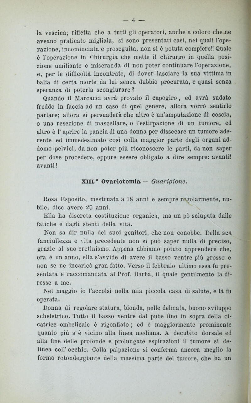 la vescica; rifletta che a tutti gli operatori, anche a coloro che .ne aveano praticato migliaia, si sono presentati casi, nei quali l'ope- razione, incominciata e proseguita, non si è potuta compiere!! Quale è l’operazione in Chirurgia che mette il chirurgo in quella posi- zione umiliante e miseranda di non poter continuare l’operazione, e, per le difficoltà incontrate, di dover lasciare la sua vittima in balia di certa morte da lui senza dubbio procurata, e quasi senza speranza di poterla scongiurare ? Quando il Marcacci avrà provato il capogiro , ed avrà sudato freddo in faccia ad un caso di quel genere, allora vorrò sentirlo parlare; allora si persuaderà che altro è un’amputazione di coscia, o una resezione di mascellare, o l’estirpazione di un tumore, ed altro è T aprire la pancia di una donna per dissecare un tumore ade- rente ed immedesimato così colla maggior parte degli organi ad- domo-pelvici, da non poter più riconoscere le parti, da non saper per dove procedere, eppure essere obligato a dire sempre: avanti! avanti! XIII.a Ovariotomia — Guarigione. Rosa Esposito, mestruata a 18 anni e sempre regolarmente, nu- bile, dice avere 25 anni. Ella ha discreta costituzione organica, ma un pò sciupata dalle fatiche e dagli stenti della vita. Non sa dir nulla dei suoi genitori, che non conobbe. Della sua fanciullezza e vita precedente non si può saper nulla di preciso, grazie al suo cretinismo. Appena abbiamo potuto apprendere che, ora è un anno, ella s’avvide di avere il basso ventre più grosso e non se ne incaricò gran fatto. Verso il febbraio ultimo essa fu pre- sentata e raccomandata al Prof. Barba, il quale gentilmente la di- resse a me. Nel maggio io l’accolsi nella mia piccola casa di salute, e là fu operata. Donna di regolare statura, bionda, pelle delicata, buono sviluppo scheletrico. Tutto il basso ventre dal pube fino in sopra della ci- catrice ombelicale è rigonfiato ; ed è maggiormente prominente quanto più s' è vicino alla linea mediana. A decubito dorsale ed alla fine delle profonde e prolungate espirazioni il tumore si de- linea coll’ occhio. Colla palpazione si conferma ancora meglio la forma rotondeggiante della massima parte del tumore, che ha un