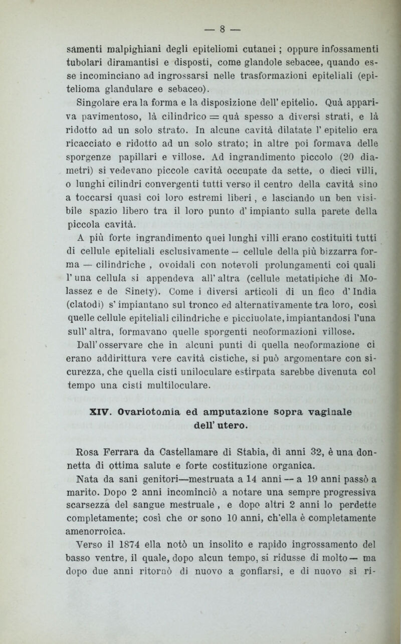 sementi malpighiani degli epiteliomi cutanei ; oppure infossamenti tubolari diramantisi e disposti, come glandole sebacee, quando es- se incominciano ad ingrossarsi nelle trasformazioni epiteliali (epi- telioma glandulare e sebaceo). Singolare era la forma e la disposizione dell’ epitelio. Qua appari- va pavimentoso, là cilindrico = qua spesso a diversi strati, e là ridotto ad un solo strato. In alcune cavità dilatate 1’ epitelio era ricacciato e ridotto ad un solo strato; in altre poi formava delle sporgenze papillari e villose. Ad ingrandimento piccolo (20 dia- metri) si vedevano piccole cavità occupate da sette, o dieci villi, o lunghi cilindri convergenti tutti verso il centro della cavità sino a toccarsi quasi coi loro estremi liberi, e lasciando un ben visi- bile spazio libero tra il loro punto d’impianto sulla parete della piccola cavità. A più forte ingrandimento quei lunghi villi erano costituiti tutti di cellule epiteliali esclusivamente — cellule della più bizzarra for- ma — cilindriche , ovoidali con notevoli prolungamenti coi quali l’una cellula si appendeva all’ altra (cellule metatipiche di Mo- lassez e de Sinety). Come i diversi articoli di un fico d’India (clatodi) s’impiantano sul tronco ed alternativamente tra loro, così quelle cellule epiteliali cilindriche e picciuolate, impiantandosi l’una sull’ altra, formavano quelle sporgenti neoformazioni villose. Dall’osservare che in alcuni punti di quella neoformazione ci erano addirittura vere cavità cistiche, si può argomentare con si- curezza, che quella cisti uniloculare estirpata sarebbe divenuta col tempo una cisti multiloculare. XIV. Ovariotomia ed amputazione sopra vaginale dell’ utero. Rosa Ferrara da Castellamare di Stabia, di anni 32, è una don- netta di ottima salute e forte costituzione organica. Nata da sani genitori—mestruata a 14 anni — a 19 anni passò a marito. Dopo 2 anni incominciò a notare una sempre progressiva scarsezza del sangue mestruale , e dopo altri 2 anni lo perdette completamente; così che or sono 10 anni, ch'ella è completamente amenorroica. Verso il 1874 ella notò un insolito e rapido ingrossamento del basso ventre, il quale, dopo alcun tempo, si ridusse di molto— ma dopo due anni ritornò di nuovo a gonfiarsi, e di nuovo si ri-