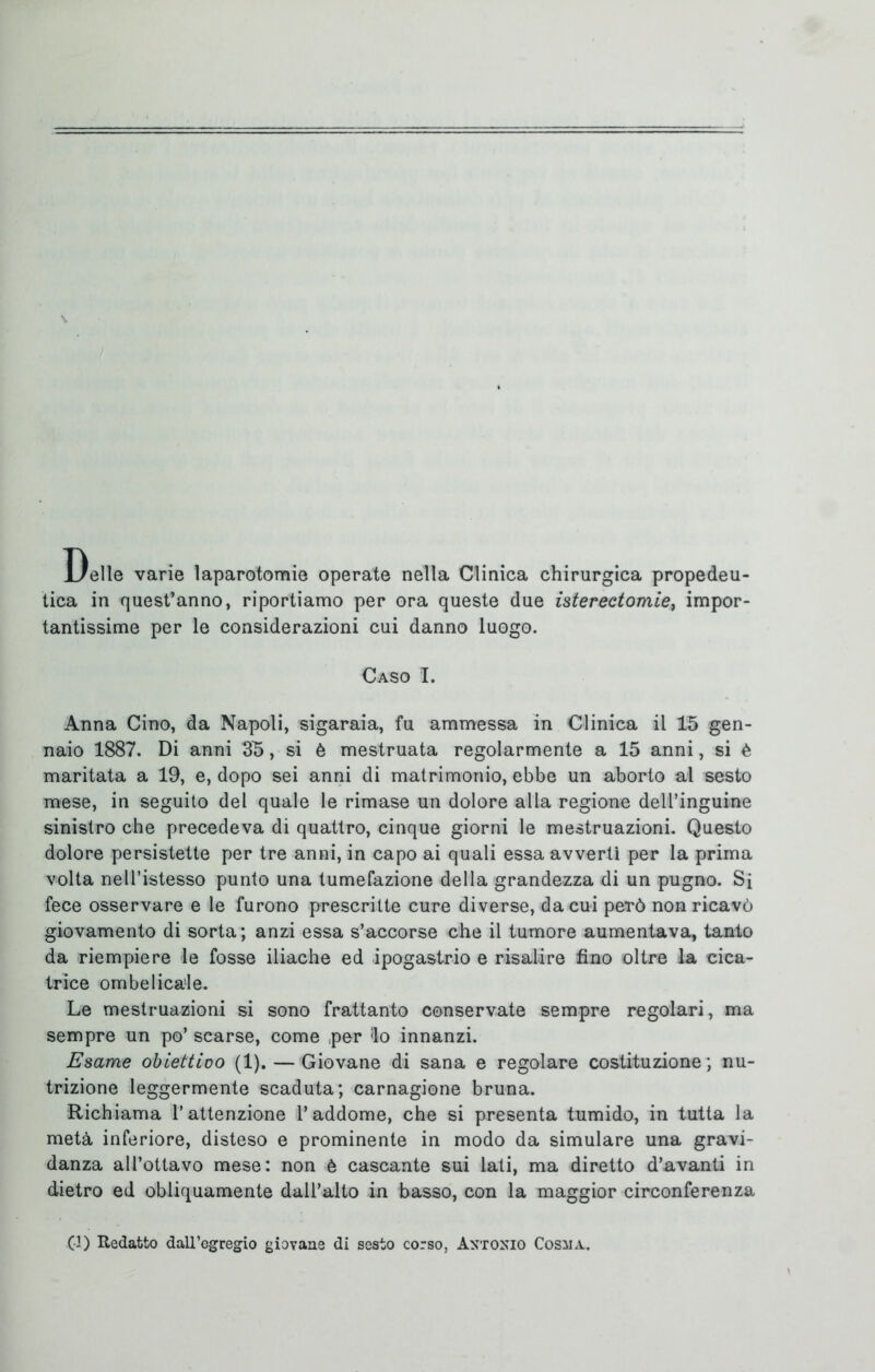 Delle varie laparotomie operate nella Clinica chirurgica propedeu- tica in quest’anno, riportiamo per ora queste due isterectomie, impor- tantissime per le considerazioni cui danno luogo. Caso I. Anna Cino, da Napoli, sigaraia, fu ammessa in Clinica il 15 gen- naio 1887. Di anni 35, si è mestruata regolarmente a 15 anni, si è maritata a 19, e, dopo sei anni di matrimonio, ebbe un aborto al sesto mese, in seguito del quale le rimase un dolore alla regione dell’inguine sinistro che precedeva di quattro, cinque giorni le mestruazioni. Questo dolore persistette per tre anni, in capo ai quali essa avvertì per la prima volta neU’istesso punto una tumefazione della grandezza di un pugno. Si fece osservare e le furono prescritte cure diverse, da cui però non ricavò giovamento di sorta; anzi essa s’accorse che il tumore aumentava, tanto da riempiere le fosse iliache ed ipogastrio e risalire fino oltre la cica- trice ombelicale. Le mestruazioni si sono frattanto conservate sempre regolari, ma sempre un po’ scarse, come per <lo innanzi. Esame obiettivo (1). — Giovane di sana e regolare costituzione ; nu- trizione leggermente scaduta; carnagione bruna. Richiama l’attenzione l’addome, che si presenta tumido, in tutta la metà inferiore, disteso e prominente in modo da simulare una gravi- danza all’ottavo mese: non è cascante sui lati, ma diretto d’avanti in dietro ed obliquamente dall’alto in basso, con la maggior circonferenza G) Redatto dall’egregio giovane di sesto corso, Antonio Cosma.
