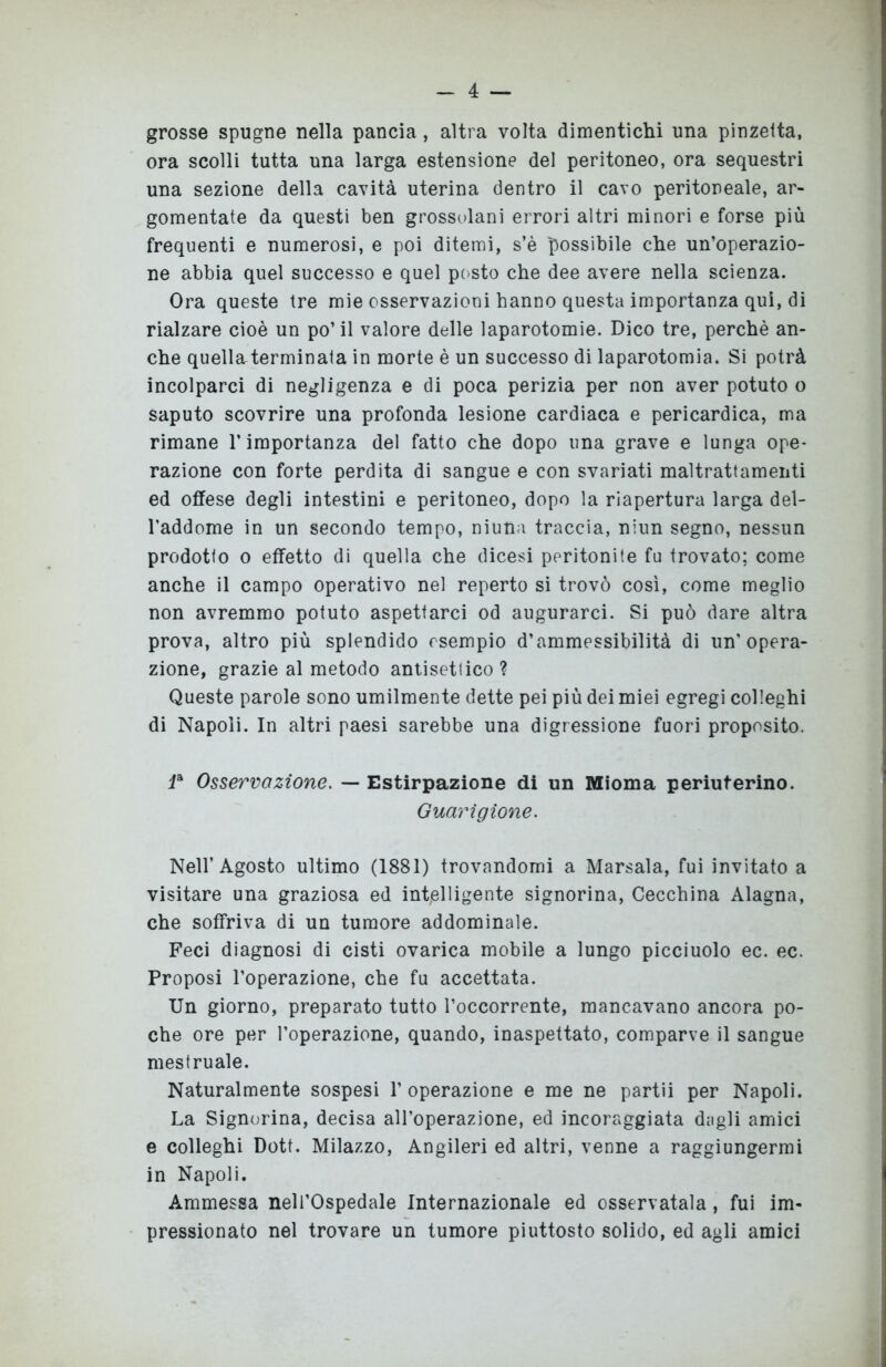 grosse spugne nella pancia, altra volta dimentichi una pinzetta, ora scolli tutta una larga estensione del peritoneo, ora sequestri una sezione della cavità uterina dentro il cavo peritoneale, ar- gomentate da questi ben grossolani errori altri minori e forse più frequenti e numerosi, e poi ditemi, s’è possibile che un’operazio- ne abbia quel successo e quel posto che dee avere nella scienza. Ora queste tre mie osservazioni hanno questa importanza qui, di rialzare cioè un po’il valore delle laparotomie. Dico tre, perchè an- che quell&terminata in morte è un successo di laparotomia. Si potrà incolparci di negligenza e di poca perizia per non aver potuto o saputo scovrire una profonda lesione cardiaca e pericardica, ma rimane l’importanza del fatto che dopo una grave e lunga ope- razione con forte perdita di sangue e con svariati maltrattamenti ed offese degli intestini e peritoneo, dopo la riapertura larga del- l’addome in un secondo tempo, ninna traccia, niun segno, nessun prodotto o effetto di quella che dicesi peritonite fu trovato; come anche il campo operativo nel reperto si trovò così, come meglio non avremmo potuto aspettarci od augurarci. Si può dare altra prova, altro più splendido esempio d’ammessibilità di un’opera- zione, grazie al metodo antisettico ? Queste parole sono umilmente dette pei più dei miei egregi colleghi di Napoli. In altri paesi sarebbe una digressione fuori proposito. Ia Osservazione. — Estirpazione di un Mioma periuterino. Guarigione. Nell’Agosto ultimo (1881) trovandomi a Marsala, fui invitato a visitare una graziosa ed intelligente signorina, Cecchina Alagna, che soffriva di un tumore addominale. Feci diagnosi di cisti ovarica mobile a lungo picciuolo ec. ec. Proposi l’operazione, che fu accettata. Un giorno, preparato tutto l’occorrente, mancavano ancora po- che ore per l’operazione, quando, inaspettato, comparve il sangue mestruale. Naturalmente sospesi 1’ operazione e me ne partii per Napoli. La Signorina, decisa all’operazione, ed incoraggiata dagli amici e colleghi Dott. Milazzo, Angileri ed altri, venne a raggiungermi in Napoli. Ammessa nell’Ospedale Internazionale ed osservatala, fui im- pressionato nel trovare un tumore piuttosto solido, ed agli amici