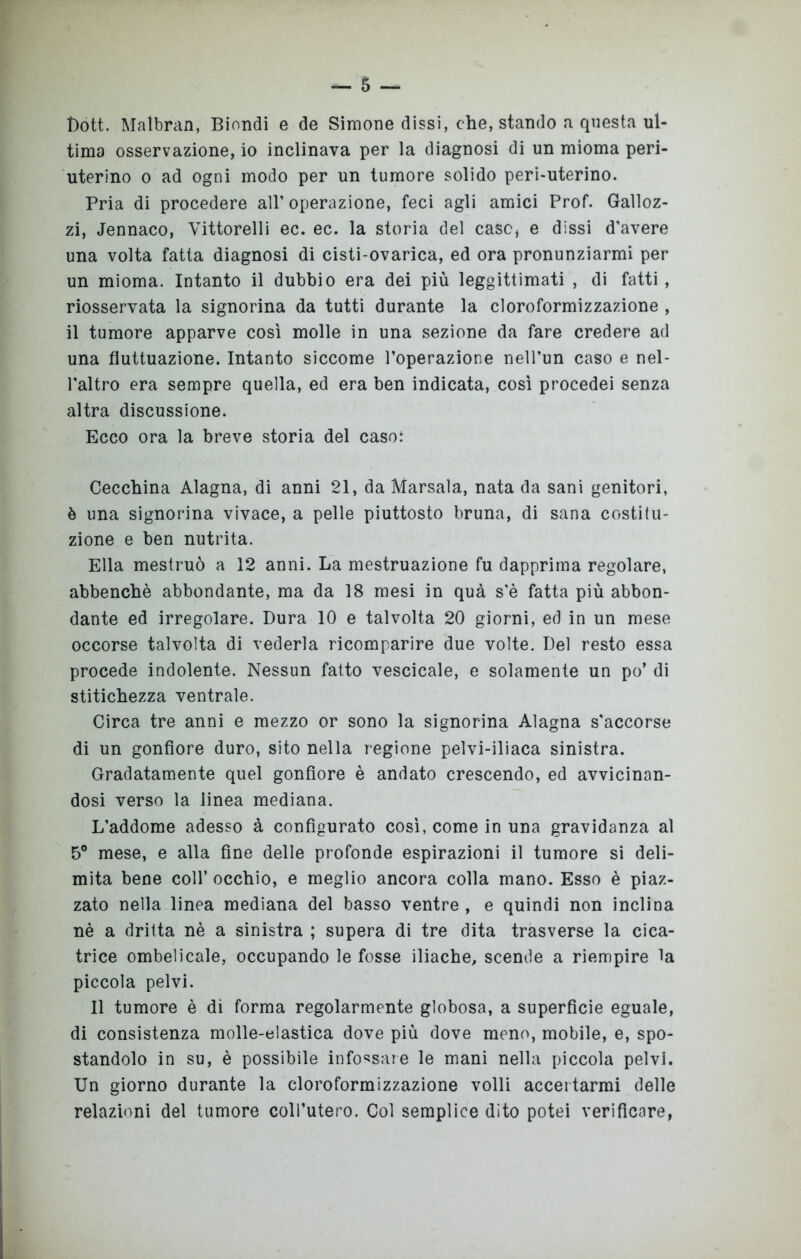 Dott. Maìbran, Biondi e de Sirnone dissi, che, stando a questa ul- tima osservazione, io inclinava per la diagnosi di un mioma peri- uterino o ad ogni modo per un tumore solido peri-uterino. Pria di procedere all’ operazione, feci agli amici Prof. Galloz- zi, Jennaco, Vittorelli ec. ec. la storia del caso* e dissi d’avere una volta fatta diagnosi di cisti-ovarica, ed ora pronunziarmi per un mioma. Intanto il dubbio era dei più leggittimati , di fatti, riosservata la signorina da tutti durante la cloroformizzazione , il tumore apparve così molle in una sezione da fare credere ad una fluttuazione. Intanto siccome l’operazione nell’un caso e nel- l'altro era sempre quella, ed era ben indicata, così procedei senza altra discussione. Ecco ora la breve storia del caso: Cecchina Alagna, di anni 21, da Marsala, nata da sani genitori, è una signorina vivace, a pelle piuttosto bruna, di sana costitu- zione e ben nutrita. Ella mestruò a 12 anni. La mestruazione fu dapprima regolare, abbenchè abbondante, ma da 18 mesi in quà s’è fatta più abbon- dante ed irregolare. Dura 10 e talvolta 20 giorni, ed in un mese occorse talvolta di vederla ricomparire due volte. Del resto essa procede indolente. Nessun fatto vescicale, e solamente un po’ di stitichezza ventrale. Circa tre anni e mezzo or sono la signorina Alagna s'accorse di un gonfiore duro, sito nella regione pelvi-iliaca sinistra. Gradatamente quel gonfiore è andato crescendo, ed avvicinan- dosi verso la linea mediana. L’addome adesso à configurato così, come in una gravidanza al 5° mese, e alla fine delle profonde espirazioni il tumore si deli- mita bene coll’ occhio, e meglio ancora colla mano. Esso è piaz- zato nella linea mediana del basso ventre , e quindi non inclina nè a dritta nè a sinistra ; supera di tre dita trasverse la cica- trice ombelicale, occupando le fosse iliache, scende a riempire la piccola pelvi. Il tumore è di forma regolarmente globosa, a superficie eguale, di consistenza molle-elastica dove più dove meno, mobile, e, spo- standolo in su, è possibile infossare le mani nella piccola pelvi. Un giorno durante la cloroformizzazione volli accertarmi delle relazioni del tumore coll’utero. Col semplice dito potei verificare,