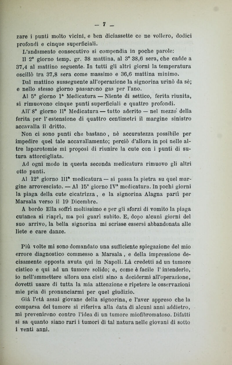zare i punti molto vicini, e ben diciassette ce ne vollero, dodici profondi e cinque superficiali. L’andamento consecutivo si compendia in poche parole: Il 2° giorno temp. gr. 38 mattina, al 3° 38,6 sera, che cadde a 37,4 al mattino seguente. In tutti gli altri giorni la temperatura oscillò Ira 37,8 sera come massimo e 36,6 mattina minimo. Dal mattino susseguente all’operazione la signorina urinò da sè; e nello stesso giorno passarono gas per l’ano. Al 5° giorno la Medicatura — Niente di settico, ferita riunita, si rimuovono cinque punti superficiali e quattro profondi. All’8° giorno IIa Medicatura — tutto aderito — nel mezzo della ferita per l’estensione di quattro centimetri il margine sinistro accavalla il dritto. Non ci sono punti che bastano , nè accuratezza possibile per impedire quel tale accavallamento; perciò d'allora in poi nelle al- tre laparotomie mi proposi di riunire la cute con i punti di su- tura attorcigliata. Ad ogni modo in questa seconda medicatura rimuovo gli altri otto punti. Al 12° giorno IHa medicatura — si passa la pietra su quel mar- gine arrovesciato. — Al 15° giorno IYa medicatura. In pochi giorni la piaga della cute cicatrizza , e la signorina Alagna partì per Marsala verso il 19 Dicembre. A bordo Ella soffrì moltissimo e per gli sforzi di vomito la piaga cutanea si riaprì, ma poi guarì subito. E, dopo alcuni giorni del suo arrivo, la bella signorina mi scrisse essersi abbandonata alle liete e care danze. Più volte mi sono domandato una sufficiente spiegazione del mio errore diagnostico commesso a Marsala , e della impressione de- cisamente opposta avuta qui in Napoli. Là credetti ad un tumore cistico e qui ad un tumore solido; e, come è facile V intenderlo, io nell’ammettere allora una cisti sino a decidermi all’operazione, dovetti usare di tutta la mia attenzione e ripetere le osservazioni mie pria di pronunciarmi per quel giudizio. Già l’età assai giovane della signorina, e l’aver appreso che la comparsa del tumore si riferiva alla data di alcuni anni addietro, mi prevenirono contro l’idea di un tumore miofibromatoso. Difatti si sa quanto siano rari i tumori di tal natura nelle giovani di sotto i venti anni.