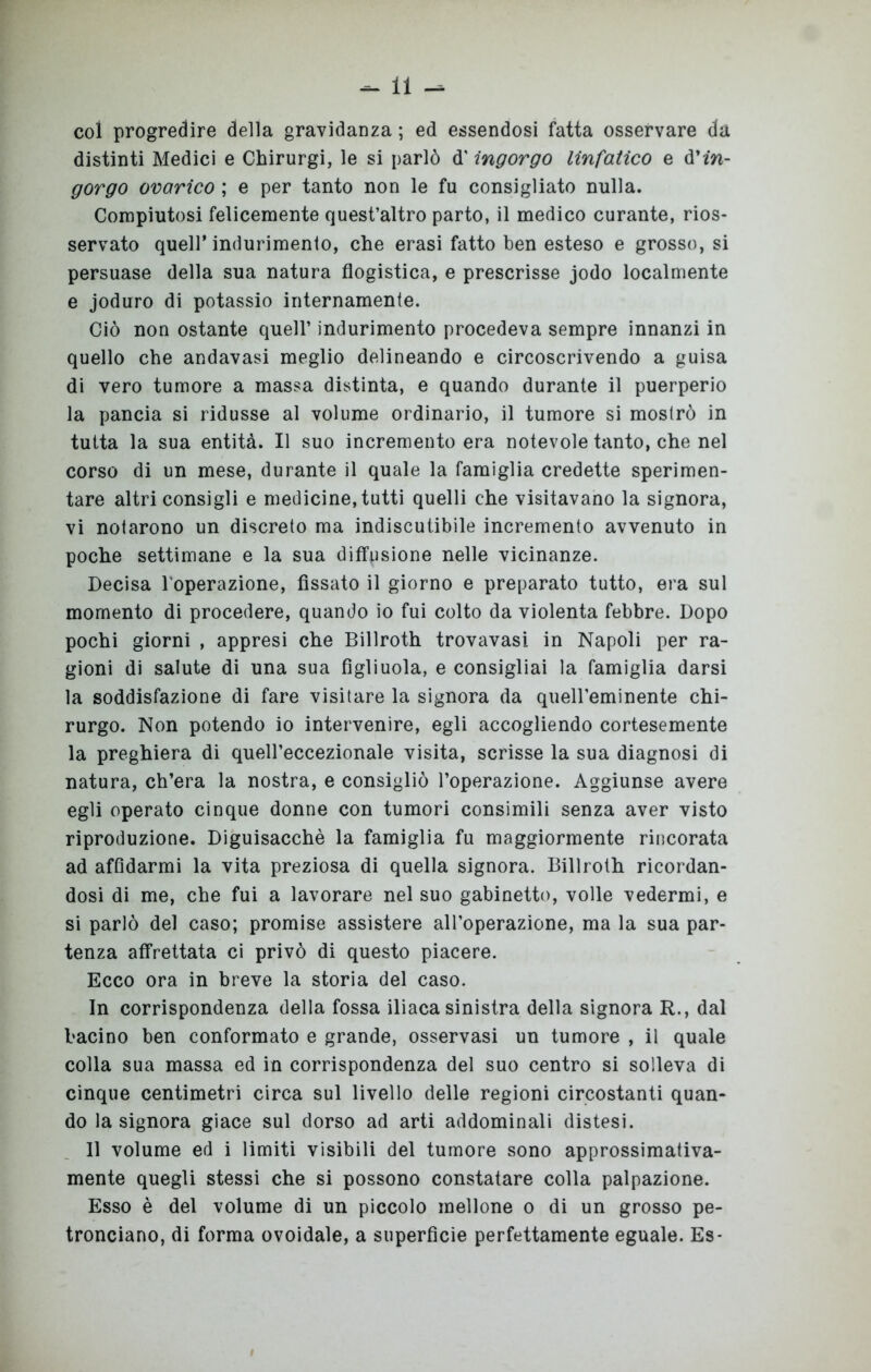 col progredire della gravidanza ; ed essendosi fatta osservare da distinti Medici e Chirurgi, le si parlò d'ingorgo linfatico e in- gorgo ovarico ; e per tanto non le fu consigliato nulla. Compiutosi felicemente quest’altro parto, il medico curante, rios- servato quell’indurimento, che erasi fatto ben esteso e grosso, si persuase della sua natura flogistica, e prescrisse jodo localmente e joduro di potassio internamente. Ciò non ostante quell’ indurimento procedeva sempre innanzi in quello che andavasi meglio delineando e circoscrivendo a guisa di vero tumore a massa distinta, e quando durante il puerperio la pancia si ridusse al volume ordinario, il tumore si mostrò in tutta la sua entità. Il suo incremento era notevole tanto, che nel corso di un mese, durante il quale la famiglia credette sperimen- tare altri consigli e medicine, tutti quelli che visitavano la signora, vi notarono un discreto ma indiscutibile incremento avvenuto in poche settimane e la sua diffusione nelle vicinanze. Decisa l’operazione, fissato il giorno e preparato tutto, era sul momento di procedere, quando io fui colto da violenta febbre. Dopo pochi giorni , appresi che Billroth trovavasi in Napoli per ra- gioni di salute di una sua figliuola, e consigliai la famiglia darsi la soddisfazione di fare visitare la signora da queireminente chi- rurgo. Non potendo io intervenire, egli accogliendo cortesemente la preghiera di queireccezionale visita, scrisse la sua diagnosi di natura, ch’era la nostra, e consigliò l’operazione. Aggiunse avere egli operato cinque donne con tumori consimili senza aver visto riproduzione. Diguisacchè la famiglia fu maggiormente rincorata ad affidarmi la vita preziosa di quella signora. Billroth ricordan- dosi di me, che fui a lavorare nel suo gabinetto, volle vedermi, e si parlò del caso; promise assistere all’operazione, ma la sua par- tenza affrettata ci privò di questo piacere. Ecco ora in breve la storia del caso. In corrispondenza della fossa iliaca sinistra della signora R., dal bacino ben conformato e grande, osservasi un tumore , il quale colla sua massa ed in corrispondenza del suo centro si solleva di cinque centimetri circa sul livello delle regioni circostanti quan- do la signora giace sul dorso ad arti addominali distesi. 11 volume ed i limiti visibili del tumore sono approssimativa- mente quegli stessi che si possono constatare colla palpazione. Esso è del volume di un piccolo mellone o di un grosso pe- tronciano, di forma ovoidale, a superfìcie perfettamente eguale. Es-