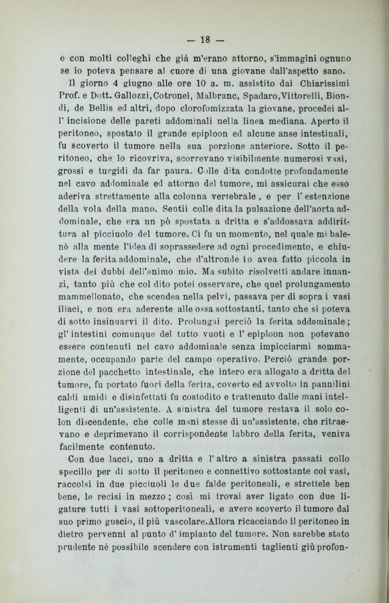 e con molti colleghi che già m’erano attorno, s’immagini ognuno se io poteva pensare al cuore di una giovane dall'aspetto sano. Il giorno 4 giugno alle ore 10 a. m. assistito dai Chiarissimi Prof, e Dott. Gallozzi,Cotronei, Malbranc, Spadaro,Vittorelli, Bion- di, de Bellis ed altri, dopo clorofomizzata la giovane, procedei al- V incisione delle pareti addominali nella linea mediana. Aperto il peritoneo, spostato il grande epiploon ed alcune anse intestinali, fu scoverto il tumore nella sua porzione anteriore. Sotto il pe- ritoneo, che lo ricovriva, scorrevano visibilmente numerosi vasi, grossi e turgidi da far paura. C die dita condotte profondamente nel cavo addominale ed attorno del tumore, mi assicurai che esso aderiva strettamente alla colonna vertebrale, e per 1’estenzione della vola della mano. Sentii colle dita la pulsazione dell’aorta ad- dominale, che era un pò spostata a dritta e s’addossava addirit- tura al picciuolo del tumore. Ci fu un momento, nel quale mi bale- nò alla mente l’idea di soprassedere ad ogni procedimento, e chiu- dere la ferita addominale, che d’altronde io avea fatto piccola in vista dei dubbi dell’animo mio. Ma subito risolvetti andare innan- zi, tanto più che col dito potei osservare, che quel prolungamento mammellonato, che scendea nella pelvi, passava per di sopra i vasi iliaci, e non era aderente alle ossa sottostanti, tanto che si poteva di sotto insinuarvi il dito. Prolungai perciò la ferita addominale; gl’intestini comunque del tutto vuoti e l’epiploon non potevano essere contenuti nel cavo addominale senza impicciarmi somma- mente, occupando parte del campo operativo. Perciò grande por- zione del pacchetto intestinale, che intero era allogato a dritta del tumore, fu portato fuori della ferita, coverto ed avvolto in pannilini caldi umidi e disinfettati fu costodito e trattenuto dalle mani intel- ligenti di un’assistente. A sinistra del tumore restava il solo co- lon discendente, che colle mani stesse di un’assistente, che ritrae- vano e deprimevano il corrispondente labbro della ferita, veniva facilmente contenuto. Con due lacci, uno a dritta e l’altro a sinistra passati collo specillo per di sotto il peritoneo e connettivo sottostante coi vasi, raccolsi in due picciuoli le due falde peritoneali, e strettele ben bene, le recisi in mezzo ; così mi trovai aver ligato con due li- gature tutti i vasi sottoperitoneali, e avere scoverto il tumore dal suo primo guscio, il più vascolare.Allora ricacciando il peritoneo in dietro pervenni al punto d’impianto del tumore. Non sarebbe stato prudente nè possibile scendere con istrumenti taglienti giù profon-