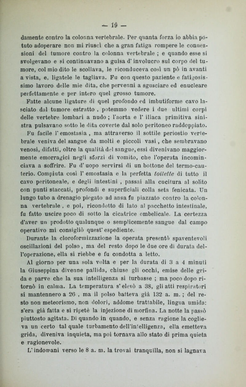 - 19 - damente contro la colonna vertebrale. Per quanta forza io abbia po- tuto adoperare non mi riuscì che a gran fatiga rompere le connes- sioni del tumore contro la colonna vertebrale ; e quando esse si svolgevano e si continuavano a guisa d’involucro sul corpo del tu- more, col mio dito le scollava, le riconduceva così un pò in avanti a vista, e, ligatele le tagliava. Fu con questo paziente e faticosis- simo lavoro delle mie dita, che pervenni a sgusciare ed enucleare perfettamente e per intero quel grosso tumore. Fatte alcune ligature di quel profondo ed imbutiforme cavo la- sciato dal tumore estratto , potemmo vedere i due ultimi corpi delle vertebre lombari a nudo ; l’aorta e 1’ iliaca primitiva sini- stra pulsavano sotto le dita coverte dal solo peritoneo raddoppiato. Fu facile 1' emostasia , ma attraverso il sottile periostio verte- brale veniva del sangue da molti e piccoli vasi , che sembravano venosi, difatti, oltre la qualità del sangue, essi divenivano maggior- mente emorragici negli sforzi di vomito, che l’operata incomin- ciava a soffrire. Fu d’ uopo servirsi di un bottone del termo-cau- terio. Compiuta così V emostasia e la perfetta toilette di tutto il cavo peritoneale, e degli intestini , passai alla cucitura al solito con punti staccati, profondi e superficiali colla seta fenicata. Un lungo tubo a drenagio piegato ad ansa fu piazzato contro la colon- na vertebrale , e poi, ricondotto di lato al pacchetto intestinale, fu fatto uscire poco di sotto la cicatrice ombelicale. La certezza d’aver un prodotto qualunque o semplicemente sangue dal campo operativo mi consigliò quest’ espediente. Durante la cloroformizzazione la operata presentò spaventevoli oscillazioni del polso , ma del resto dopo le due ore di durata del- l’operazione, ella si riebbe e fu condotta a letto. Al giorno per una sola volta e per la durata di 3 a 4 minuti la Giuseppina divenne pallida, chiuse gli occhi, emise delle gri- da e parve che la sua intelligenza si turbasse ; ma poco dopo ri- tornò in calma. La temperatura s’elevò a 38, gli atti respiratori si mantennero a 26 , ma il polso batteva già 132 a. m. ; del re- sto non meteorismo, non dolori, addome trattabile, lingua umida: s'era già fatta e si ripetè la injezione di morfina. La notte la passò piuttosto agitata. Di quando in quando, e senza ragione la coglie- va un certo tal quale turbamento dell'intelligenza, ella emetteva grida, diveniva inquieta, ma poi tornava allo stato di prima quieta e ragionevole.