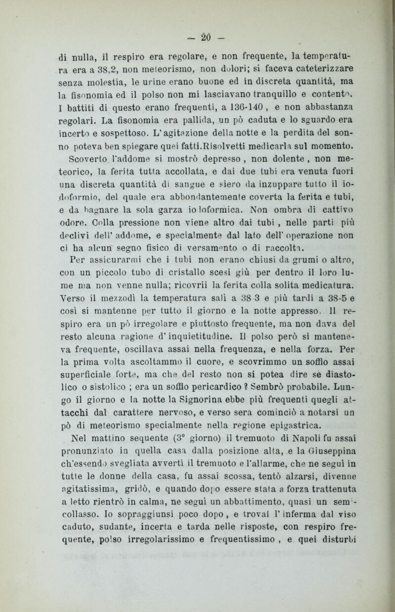 - 2Ó - di nulla, il respiro era regolare, e non frequente, la temperatu- ra era a 38,2, non meteorismo, non dolori; si faceva cateterizzare senza molestia, le urine erano buone ed in discreta quantità, ma la fisonomia ed il polso non mi lasciavano tranquillo e contento. I battiti di questo erano frequenti, a 136-140 , e non abbastanza regolari. La fisonomia era pallida, un pò caduta e lo sguardo era incerto e sospettoso. L’agitazione della notte e la perdita del son- no poteva ben spiegare quei fatti.Risolvetti medicarla sul momento. Scoverto, l’addome si mostrò depresso , non dolente , non me- teorico, la ferita tutta accollata, e dai due tubi era venuta fuori una discreta quantità di sangue e siero da inzuppare tutto il io- doformio, del quale era abbondantemente coverta la ferita e tubi, e da bagnare la sola garza io loformica. Non ombra di cattivo odore. Colla pressione non viene altro dai tubi , nelle parti più declivi dell’ addome, e specialmente dal lato dell’ operazione non ci ha alcun' segno fisico di versamento o di raccolta. Per assicurarmi che i tubi non erano chiusi da grumi o altro, con un piccolo tubo di cristallo scesi giù per dentro il loro lu- me ma non venne nulla; ricovrii la ferita colla solita medicatura. Verso il mezzodì la temperatura salì a 38 3 e più tardi a 38-5 e così si mantenne per tutto il giorno e la notte appresso. Il re- spiro era un pò irregolare e piuttosto frequente, ma non dava del resto alcuna ragione d’inquietitudine. Il polso però si mantene- va frequente, oscillava assai nella frequenza, e nella forza. Per la prima volta ascoltammo il cuore, e scovrimmo un soffio assai superficiale forte, ma che del resto non si potea dire se diasto- lico o sistolico ; era un soffio pericardico ? Sembrò probabile. Lun- go il giorno e la notte la Signorina ebbe più frequenti quegli at- tacchi dal carattere nervoso, e verso sera cominciò a notarsi un pò di meteorismo specialmente nella regione epigastrica. Nel mattino sequente (3° giorno) il tremuoto di Napoli fu assai pronunziato in quella casa dalla posizione alta, e la Giuseppina ch’essendo svegliata avvertì il tremuoto e Pallarme, che ne seguì in tutte le donne della casa, fu assai scossa, tentò alzarsi, divenne agitatissima, gridò, e quando dopo essere stata a forza trattenuta a letto rientrò in calma, ne seguì un abbattimento, quasi un sem - collasso. Io sopraggiunsi poco dopo, e trovai V inferma dal viso caduto, sudante, incerta e tarda nelle risposte, con respiro fre- quente, polso irregolarissimo e frequentissimo , e quei disturbi