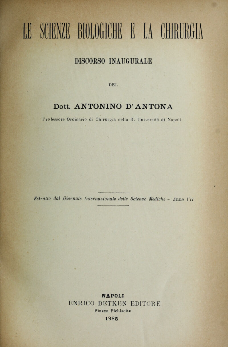 DISCORSO INAUGURALE DEL Dott. ANTONINO D’ANTONA Professore Ordinario di Chirurgia nella R. Unhersità di Napoli. Estratto dal Giornale internazionale delle Scienze Mediche - Anno VI\ NAPOLI ENRICO DETKEN EDITORE Piazza Plebiscito