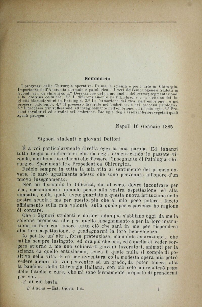 Sommario I progressi della Chirurgia operativa. Prima la scienza e poi l’arte in Chirurgia. Importanza dell’Anatomia normale e patologica —I veri cle-U’embriogenesi tradotti in tecondi veri di chirurgia. l.° Derivazione del primo nucleo del germe; segmentazione, e la dottrina cellulare. 2.° Il difl'erenziarr.emo nell’ Embrione e la dottrina dei fo- glietti blastodermici in Patologia. 3.° La formazione dei vasi nell’embrione, e nei processi patologici. 4.° Il processo fissurale nell’embrione, e nei processi patologici. o.° Il processo d’introflessione, ed invaginamento nell’embrione, ed in patologia. 6.° Pro- cessi involutivi ed atrofici nell’embrione. Biologia degli esseri inferiori vegetali quali agenti patogeni. Napoli 16 Gennaio 1885 Signori studenti e giovani Dottori E a voi particolarmente diretta oggi la mia parola. Ed innanzi tutto tengo a dichiararvi che da oggi, dimenticando le passate vi- cende, non ho a ricordarmi che d’essere l'insegnante di Patologia Chi- rurgica Sperimentale e Propedeutica Chirurgica. Fedele sempre in tutta la mia vita al sentimento del proprio do- vere, lo sarò ugualmente adesso che sono pervenuto all’onore d’un nuovo insegnamento. Non mi dissimulo le difficoltà, che al certo dovrò incontrare per via , specialmente quando penso alla vostra aspettazione ed alla simpatia, colla quale avete guardato a questa nuova istituzione nella nostra scuola ; ma per questo, più che al mio poco potere , faccio affidamento sulla mia volontà, sulla quale per esperienza ho ragione di contare. Che i Signori studenti e dottori adunque s’abbiano oggi da me la solenne promessa che per quello insegnamento e per la loro istru- zione io farò con amore tutto ciò che sarà in me per rispondere alla loro aspettazione, e guadagnarmi la loro benevolenza. Io poi ho un’altra, forse pretenziosa, ma nobile aspirazione , che mi ha sempre lusingato, ed ora più che mai, ed è quella di veder sor- gere attorno a me una schiera di giovani lavoratori, animati perla scienza da quello entusiasmo, senza il quale nulla si compie di po- sitivo nella vita. E se per avventura colla modesta opera mia potrò vedere alcuni di voi pervenire ad un grado, da poter tenere alta la bandiera della Chirurgia Italiana, con ciò solo mi reputerò pago delle fatiche e cure, che mi sono fermamente proposto di prendermi per voi. E di ciò basta. D’Antona — Est. Giorn. Int. 1