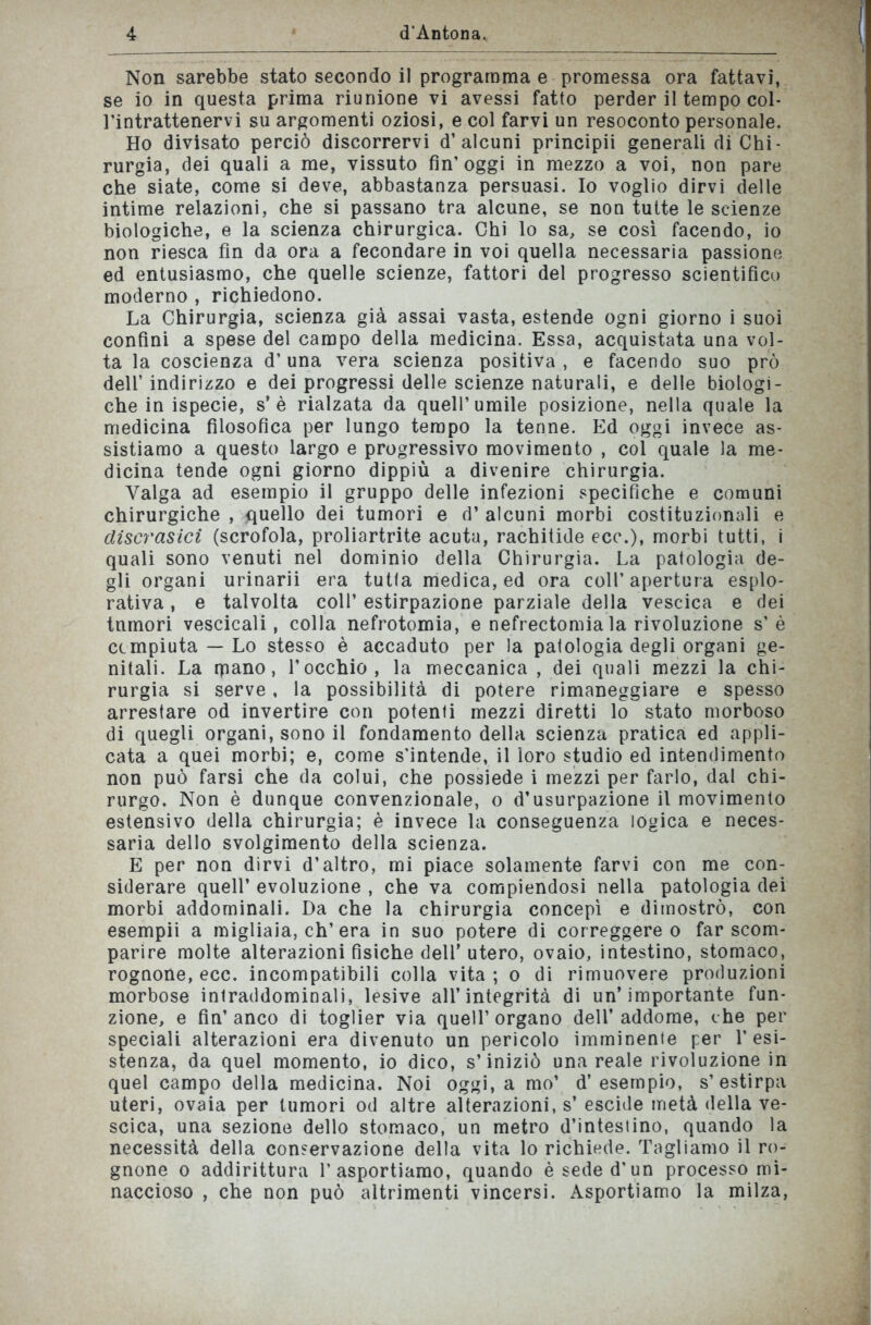 Non sarebbe stato secondo il programma e promessa ora fattavi, se io in questa prima riunione vi avessi fatto perder il tempo col* l’intrattenervi su argomenti oziosi, e col farvi un resoconto personale. Ho divisato perciò discorrervi d’alcuni principii generali di Chi- rurgia, dei quali a me, vissuto fin’oggi in mezzo a voi, non pare che siate, come si deve, abbastanza persuasi. Io voglio dirvi delle intime relazioni, che si passano tra alcune, se non tutte le scienze biologiche, e la scienza chirurgica. Chi lo sa, se così facendo, io non riesca fin da ora a fecondare in voi quella necessaria passione ed entusiasmo, che quelle scienze, fattori del progresso scientifico moderno , richiedono. La Chirurgia, scienza già assai vasta, estende ogni giorno i suoi confini a spese del campo della medicina. Essa, acquistata una vol- ta la coscienza d’una vera scienza positiva , e facendo suo prò dell’ indirizzo e dei progressi delle scienze naturali, e delle biologi- che in ispecie, s’è rialzata da quell’umile posizione, nella quale la medicina filosofica per lungo tempo la tenne. Ed oggi invece as- sistiamo a questo largo e progressivo movimento , col quale la me- dicina tende ogni giorno dippiù a divenire chirurgia. Valga ad esempio il gruppo delle infezioni specifiche e comuni chirurgiche , quello dei tumori e d’ alcuni morbi costituzionali e disci'asici (scrofola, proliartrite acuta, rachitide ecc.), morbi tutti, i quali sono venuti nel dominio della Chirurgia. La patologia de- gli organi urinarii era tutta medica, ed ora coll’apertura esplo- rativa , e talvolta coll’ estirpazione parziale della vescica e dei tumori vescicali, colla nefrotomia, e nefrectomia la rivoluzione s’è compiuta — Lo stesso è accaduto per la patologia degli organi ge- nitali. La rpano, l’occhio, la meccanica , dei quali mezzi la chi- rurgia si serve, la possibilità di potere rimaneggiare e spesso arrestare od invertire con potenti mezzi diretti lo stato morboso di quegli organi, sono il fondamento della scienza pratica ed appli- cata a quei morbi; e, come s'intende, il loro studio ed intendimento non può farsi che da colui, che possiede i mezzi per farlo, dal chi- rurgo. Non è dunque convenzionale, o d’usurpazione il movimento estensivo della chirurgia; è invece la conseguenza logica e neces- saria dello svolgimento della scienza. E per non dirvi d’altro, mi piace solamente farvi con me con- siderare quell’ evoluzione , che va compiendosi nella patologia dei morbi addominali. Da che la chirurgia concepì e dimostrò, con esempii a migliaia, eh’era in suo potere di correggereo far scom- parire molte alterazioni fisiche dell’utero, ovaio, intestino, stomaco, rognone, ecc. incompatibili colla vita ; o di rimuovere produzioni morbose intraddominali, lesive all’integrità di un’importante fun- zione, e fin’anco di toglier via quell’organo dell’addome, che per speciali alterazioni era divenuto un pericolo imminente per resi- stenza, da quel momento, io dico, s’iniziò una reale rivoluzione in quel campo della medicina. Noi oggi, a mo’ d’esempio, s’estirpa uteri, ovaia per tumori od altre alterazioni, s’escide metà della ve- scica, una sezione dello stomaco, un metro d’intestino, quando la necessità della conservazione della vita lo richiede. Tagliamo il ro- gnone o addirittura l’asportiamo, quando è sede d’un processo mi- naccioso , che non può altrimenti vincersi. Asportiamo la milza,