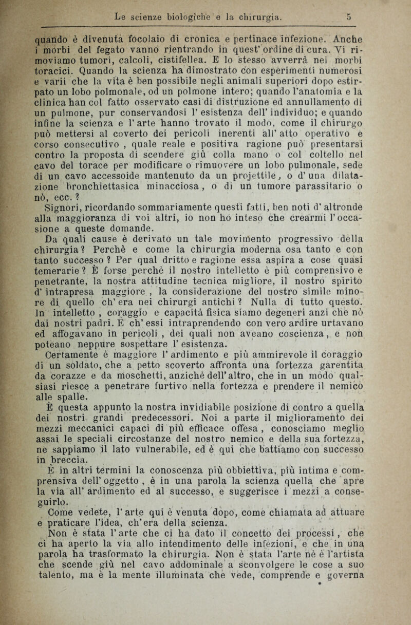 quando è divenuta focolaio di cronica e pertinace infezione. Anche i morbi del fegato vanno rientrando in quest’ordine di cura. Vi ri- moviamo tumori, calcoli, cistifellea. E lo stesso avverrà nei morbi toracici. Quando la scienza ha dimostrato con esperimenti numerosi e varii che la vita è ben possibile negli animali superiori dopo estir- pato un lobo polmonale, od un polmone intero; quando l’anatomia e la clinica han col fatto osservato casi di distruzione ed annullamento di un pulmone, pur conservandosi resistenza dell’individuo; e quando infine la scienza e l’arte hanno trovato il modo, come il chirurgo può mettersi al coverto dei pericoli inerenti all’atto operativo e corso consecutivo , quale reale e positiva ragione può presentarsi contro la proposta di scendere giù colla mano o col coltello nel cavo del torace per modificare o rimuovere un lobo pulmonale, sede di un cavo accessoide mantenuto da un progettile, o d’una dilata- zione bronchiettasica minacciosa, o di un tumore parassitario o nò, ecc.? Signori, ricordando sommariamente questi fatti, ben noti d’ altronde alla maggioranza di voi altri, io non ho inteso che crearmi l’occa- sione a queste domande. Da quali cause è derivato un tale movimento progressivo della chirurgia? Perchè e come la chirurgia moderna osa tanto e con tanto successo? Per qual dritto e ragione essa aspira a cose quasi temerarie ? È forse perchè il nostro intelletto è più comprensivo e penetrante, la nostra attitudine tecnica migliore, il nostro spirito d’ intrapresa maggiore , la considerazione del nostro simile mino- re di quello ch’era nei chirurgi antichi? Nulla di tutto questo. In intelletto , coraggio e capacità fisica siamo degeneri anzi che nò dai nostri padri. È eh’essi intraprendendo con vero ardire urtavano ed affogavano in pericoli , dei quali non aveano coscienza, e non poteano neppure sospettare 1’ esistenza. Certamente è maggiore l’ardimento e più ammirevole il coraggio di un soldato, che a petto scoverto affronta una fortezza garentita da corazze e da moschetti, anziché dell*altro, che in un modo qual- siasi riesce a penetrare furtivo nella fortezza e prendere il nemico alle spalle. È questa appunto la nostra invidiabile posizione di contro a quella dei nostri grandi predecessori. Noi a parte il miglioramento dei mezzi meccanici capaci di più efficace offesa , conosciamo meglio assai le speciali circostanze del nostro nemico e della sua fortezza, ne sappiamo il lato vulnerabile, ed è qui che battiamo con successo in breccia. È in altri termini la conoscenza più obbiettiva, più intima e com- prensiva dell’oggetto , è in una parola la scienza quella che apre la via all’ ardimento ed al successo, e suggerisce i mezzi a conse- guirlo. Come vedete, l’arte qui è venuta dopo, come chiamata ad attuare e praticare l’idea, ch’era della scienza. Non è stata l’arte che ci ha dato il concetto dei processi, che ci ha aperto la via allo intendimento delle infezioni, e che in una parola ha trasformato la chirurgia. Non è stata l’arte nè è l’artista che scende giù nel cavo addominale a sconvolgere le cose a suo talento, ma è la mente illuminata che vede, comprende e governa